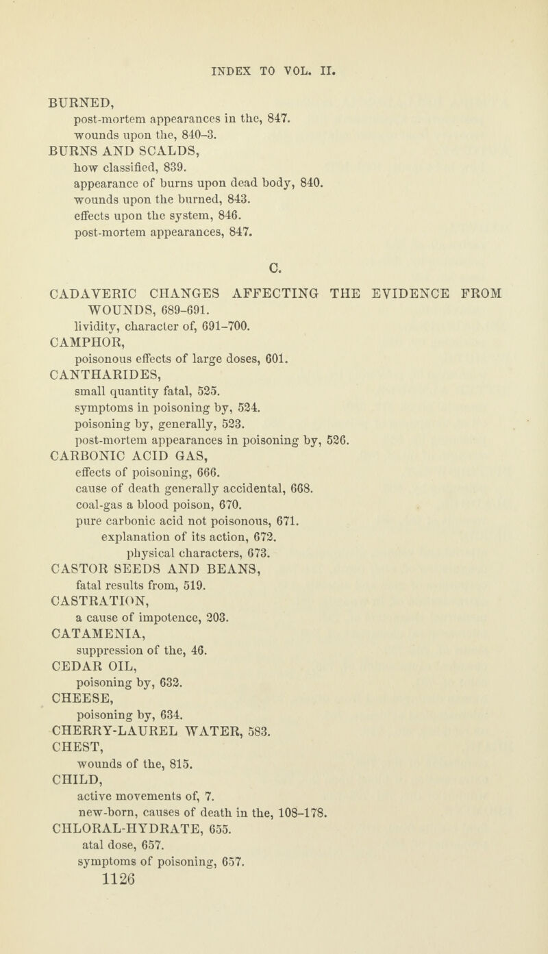 BURNED, post-mortem appearances in the, 847. wounds upon the, 840-3. BURNS AND SCALDS, how classified, 839. appearance of burns upon dead body, 840. wounds upon the burned, 843. effects upon the system, 846. post-mortem appearances, 847. C. CADAVERIC CHANGES AFFECTING THE EVIDENCE FROM WOUNDS, 689-691. lividity, character of, 691-700. CAMPHOR, poisonous effects of large doses, 601. CANTHARIDES, small quantity fatal, 525. symptoms in poisoning by, 524. poisoning by, generally, 523. post-mortem appearances in poisoning by, 526. CARBONIC ACID GAS, effects of poisoning, 666. cause of death generally accidental, 668. coal-gas a blood poison, 670. pure carbonic acid not poisonous, 671. explanation of its action, 672. physical characters, 673. CASTOR SEEDS AND BEANS, fatal results from, 519. CASTRATION, a cause of impotence, 203. CATAMENIA, suppression of the, 46. CEDAR OIL, poisoning by, 632. CHEESE, poisoning by, 634. CHERRY-LAUREL WATER, 583. CHEST, wounds of the, 815. CHILD, active movements of, 7. new-born, causes of death in the, 108-178. CHLORAL-HYDRATE, 655. atal dose, 657. symptoms of poisoning, 657.