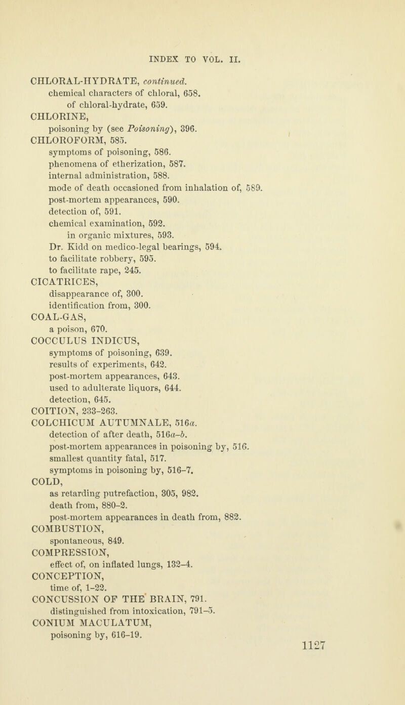 CHLORAL-HYDRATE, continued. chemical characters of chloral, 658. of chloral-hydrate, 659. CHLORINE, poisoning by (see Poisoning), 396. CHLOROFORM, 585. symptoms of poisoning, 586. phenomena of etherization, 587. internal administration, 588. mode of death occasioned from inhalation of, 589. post-mortem appearances, 590. detection of, 591. chemical examination, 592. in organic mixtures, 593. Dr. Kidd on medico-legal bearings, 594. to facilitate robbery, 595. to facilitate rape, 245. CICATRICES, disappearance of, 300. identification from, 300. COAL-GAS, a poison, 670. COCCULUS INDICUS, symptoms of poisoning, 639. results of experiments, 642. post-mortem appearances, 643. used to adulterate liquors, 644. detection, 645. COITION, 233-263. COLCHICUM AUTUMNALE, 516a. detection of after death, 51 Qa-b. post-mortem appearances in poisoning by, 516. smallest quantity fatal, 517. symptoms in poisoning by, 516-7. COLD, as retarding putrefaction, 305, 982. death from, 880-2. post-mortem appearances in death from, 882. COMBUSTION, spontaneous, 849. COMPRESSION, effect of, on inflated lungs, 132-4. CONCEPTION, time of, 1-22. CONCUSSION OF THE BRAIN, 791. distinguished from intoxication, 791-5. CONIUM MACULATUM, poisoning by, 616-19.