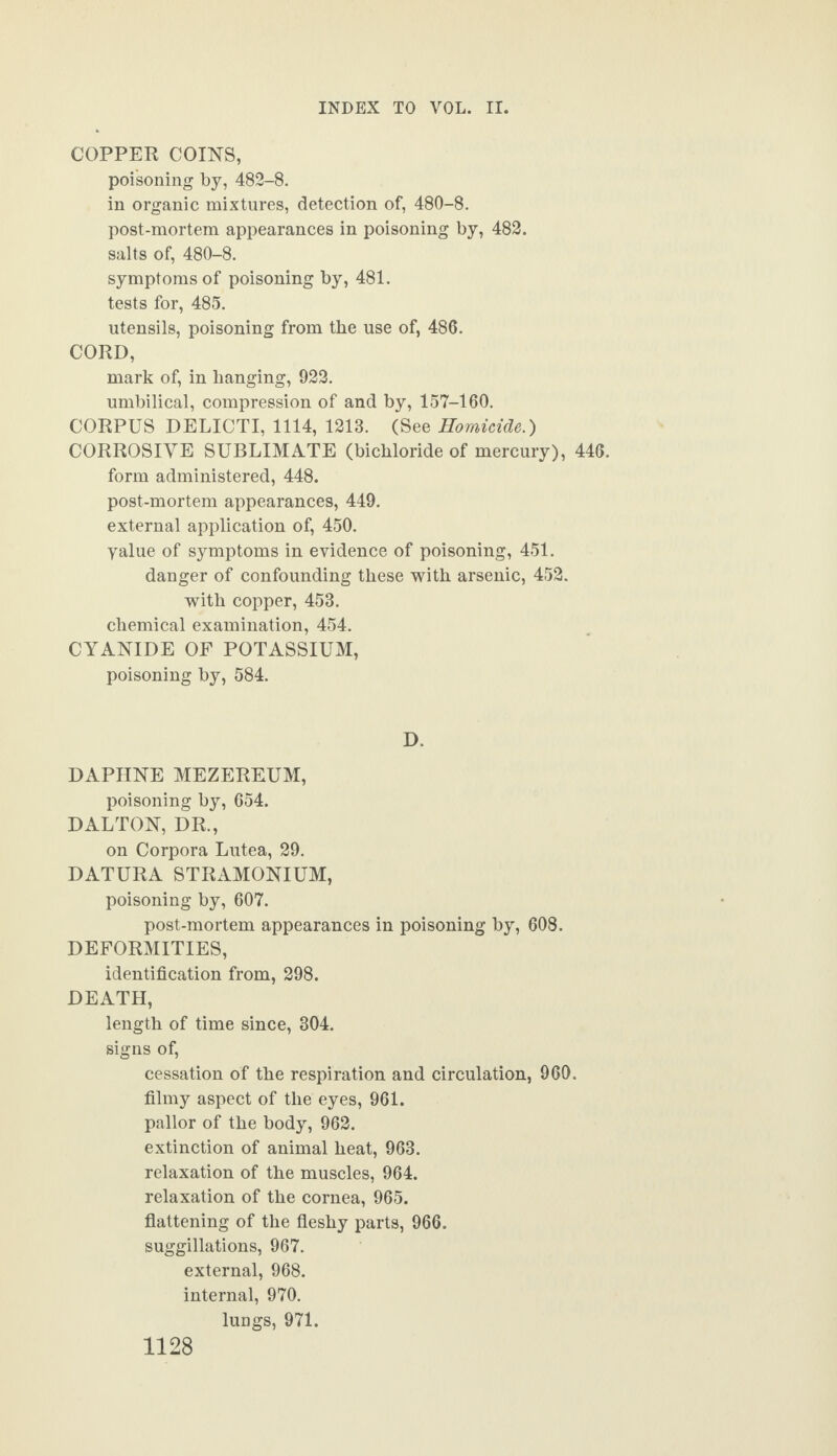 COPPER COINS, poisoning by, 482-8. in organic mixtures, detection of, 480-8. post-mortem appearances in poisoning by, 482. salts of, 480-8. symptoms of poisoning by, 481. tests for, 485. utensils, poisoning from the use of, 486. CORD, mark of, in hanging, 922. umbilical, compression of and by, 157-160. CORPUS DELICTI, 1114, 1213. (See Homicide.) CORROSIVE SUBLIMATE (bichloride of mercury), 446. form administered, 448. post-mortem appearances, 449. external application of, 450. yalue of symptoms in evidence of poisoning, 451. danger of confounding these with arsenic, 452. with copper, 453. chemical examination, 454. CYANIDE OF POTASSIUM, poisoning by, 584. D. DAPHNE MEZEREUM, poisoning by, 654. DALTON, DR., on Corpora Lutea, 29. DATURA STRAMONIUM, poisoning by, 607. post-mortem appearances in poisoning by, 608. DEFORMITIES, identification from, 298. DEATH, length of time since, 304. signs of, cessation of the respiration and circulation, 960. filmy aspect of the eyes, 961. pallor of the body, 962. extinction of animal heat, 963. relaxation of the muscles, 964. relaxation of the cornea, 965. flattening of the fleshy parts, 966. suggillations, 967. external, 968. internal, 970. lungs, 971.