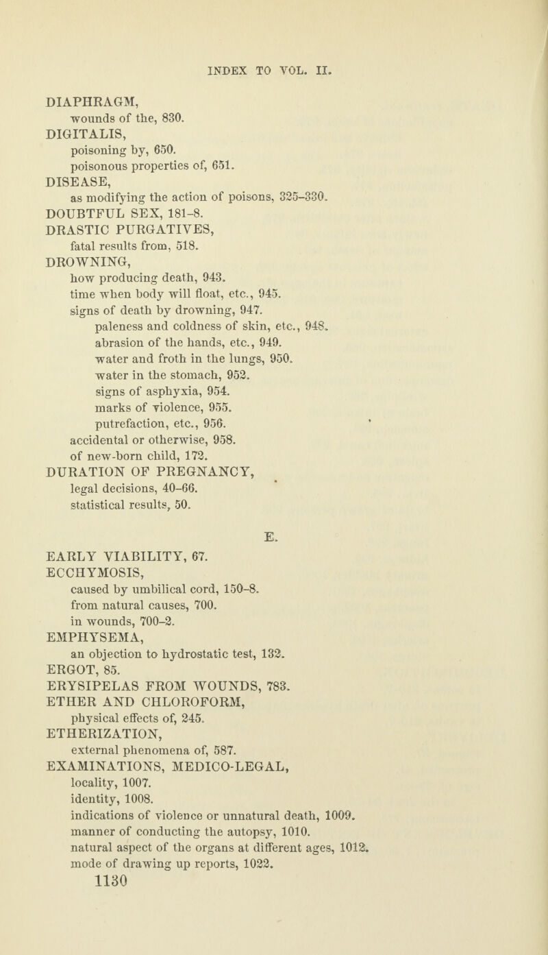 DIAPHRAGM, wounds of the, 830. DIGITALIS, poisoning by, 650. poisonous properties of, 651. DISEASE, as modifying the action of poisons, 325-330. DOUBTFUL SEX, 181-8. DRASTIC PURGATIVES, fatal results from, 518. DROWNING, how producing death, 943. time when body will float, etc., 945. signs of death by drowning, 947. paleness and coldness of skin, etc., 948. abrasion of the hands, etc., 949. water and froth in the lungs, 950. water in the stomach, 952. signs of asphyxia, 954. marks of violence, 955. putrefaction, etc., 956. accidental or otherwise, 958. of new-born child, 172. DURATION OF PREGNANCY, legal decisions, 40-66. statistical results, 50. E. EARLY VIABILITY, 67. ECCHYMOSIS, caused by umbilical cord, 150-8. from natural causes, 700. in wounds, 700-2. EMPHYSEMA, an objection to hydrostatic test, 132. ERGOT, 85. ERYSIPELAS FROM WOUNDS, 788. ETHER AND CHLOROFORM, physical effects of, 245. ETHERIZATION, external phenomena of, 587. EXAMINATIONS, MEDICO-LEGAL, locality, 1007. identity, 1008. indications of violence or unnatural death, 1009. manner of conducting the autopsy, 1010. natural aspect of the organs at different ages, 1012. mode of drawing up reports, 1022.