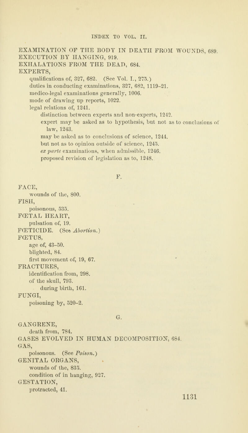 EXAMINATION OF THE BODY IN DEATH FROM WOUNDS, 689. EXECUTION BY HANGING, 919. EXHALATIONS FROM THE DEAD, 684. EXPERTS, qualifications of, 827, 682. (See Yol. I., 275.) duties in conducting examinations, 327, 682, 1119-21. medico-legal examinations generally, 1006. mode of drawing up reports, 1022. legal relations of, 1241. distinction between experts and non-experts, 1242. expert may be asked as to hypothesis, but not as to conclusions of law, 1243. may be asked as to conclusions of science, 1244. but not as to opinion outside of science, 1245. ex parte examinations, when admissible, 1246. proposed revision of legislation as to, 1248. F. FACE, wounds of the, 800. FISH, poisonous, 535. F(ETAL HEART, pulsation of, 19. FCETICIDE. (SQt Abortion.) FCETUS, age of, 43-50. blighted, 84. first movement of, 19, 67. FRACTURES, identification from, 298. of the skull, 793. during birth, 161. FUNGI, poisoning by, 520-2. G. GANGRENE, death from, 784. GASES EYOLYED IN HUMAN DECOMPOSITION, 684. GAS, poisonous. (See Poison.) GENITAL ORGANS, wounds of the, 835. condition of in hanging, 927. GESTATION, protracted, 41.