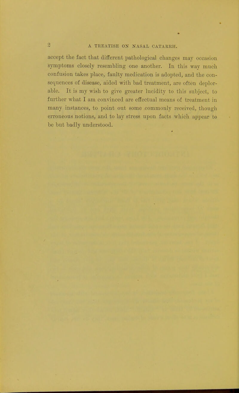 accept tlae fact that different loathological changes may occasion symptoms closely resembling one another. In this way much confusion takes place, faulty medication is adopted, and the con- sequences of disease, aided with bad treatment, are often deplor- able. It is my wish to give greater lucidity to this subject, to further what I am convinced are effectual means of treatment in many instances, to point out some .commonly received, though erroneous notions, and to lay stress upon facts which appear to be but badly understood.