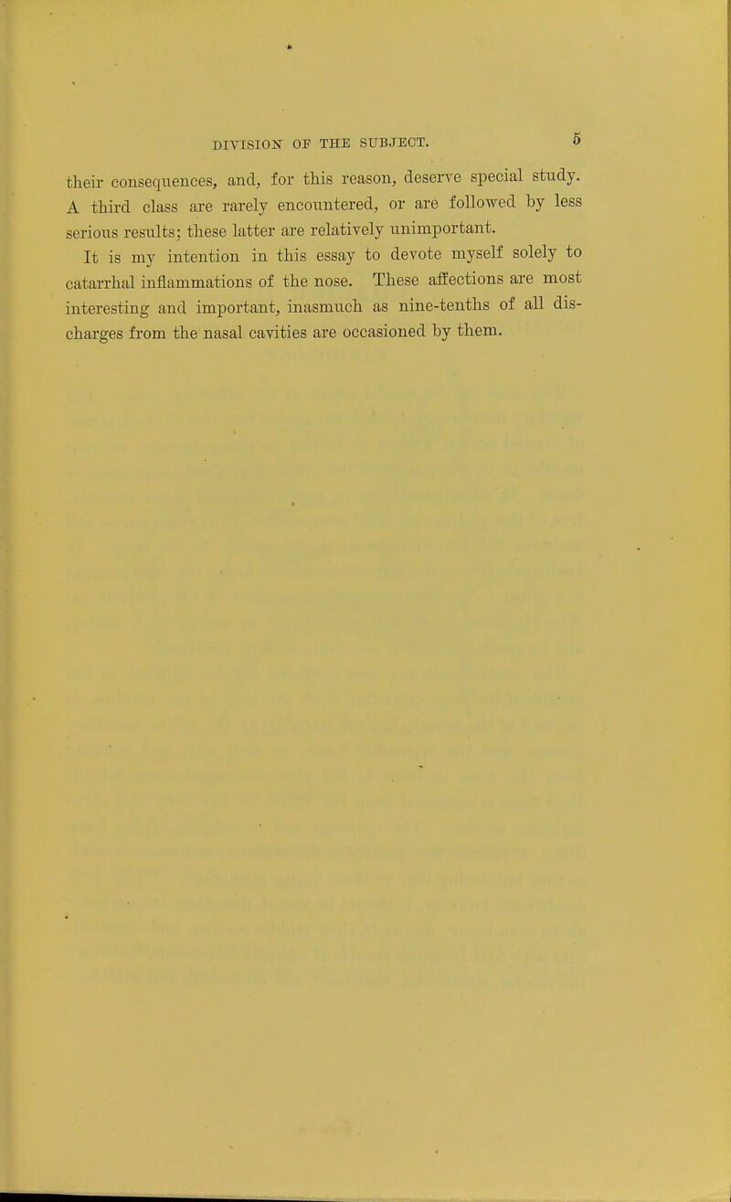 their consequences, and, for this reason, deserve special study. A third class are rarely encountered, or are followed by less serious results; these latter are relatively unimportant. It is my intention in this essay to devote myself solely to catarrhal inflammations of the nose. These affections are most interesting and important, inasmuch as nine-tenths of all dis- charges from the nasal cavities are occasioned by them.