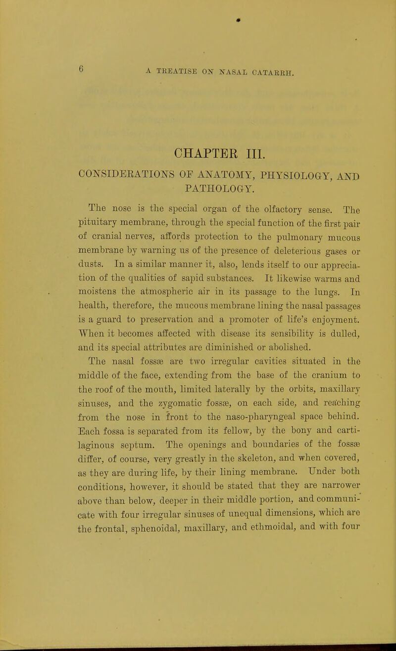 CHAPTER III. CONSIDERATIONS OF ANATOMY, PHYSIOLOGY, AND PATHOLOGY. The nose is the special organ of the olfactory sense. The pituitary membrane, through the special function of the first pair of cranial nerves, affords protection to the pulmonary mucous membrane by warning us of the presence of deleterious gases or dusts. In a similar manner it, also, lends itself to our apprecia- tion of the qualities of sapid substances. It likewise warms and moistens the atmospheric air in its passage to the lungs. In health, therefore, the mucous membrane lining the nasal passages is a guard to preservation and a promoter of life's enjoyment. When it becomes affected with disease its sensibility is dulled, and its special attributes are diminished or abolished. The nasal fossse are two irregular cavities situated in the middle of the face, extending from the base of the cranium to the roof of the mouth, limited laterally by the orbits, maxillary sinuses, and the zygomatic fosste, on each side, and rea'ching from the nose in front to the naso-pharyngeal space behind. Each fossa is separated from its fellow, by the bony and carti- laginous septum. The openings and boundaries of the fossaB differ, of course, very greatly in the skeleton, and when covered, as they are during life, by their lining membrane. Under both conditions, however, it should be stated that they are narrower above than below, deeper in their middle portion, and communi- cate with four irregular sinuses of unequal dimensions, which are the frontal, sphenoidal, maxillary, and ethmoidal, and with four