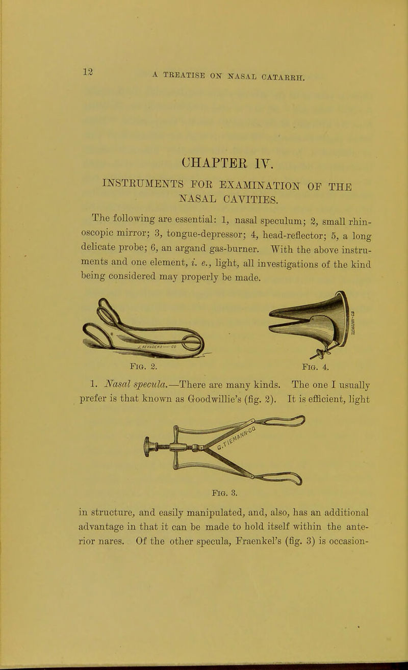 CHAPTER ly. mSTKUMENTS FOR EXAMINATION OF THE NASAL CAVITIES. The following are essential: 1, nasal speculumj 2, small rliin- oscopic mirror; 3, tongue-depressor; 4, head-reflector; 5, a long delicate probe; 6, an argand gas-burner. With the above instru- ments and one element, i. e., light, all investigations of the kind being considered may properly be made. Fig. 2. Fig. 4. 1. JV^asal specula.—There are many kinds. The one I usually prefer is that known as Goodwillie's (fig. 3). It is efficient, light Fig. 3. in structure, and easily manipulated, and, also, has an additional advantage in that it can be made to hold itseK within the ante- rior nares. Of the other specula, Fraenkel's (fig. 3) is occasion-