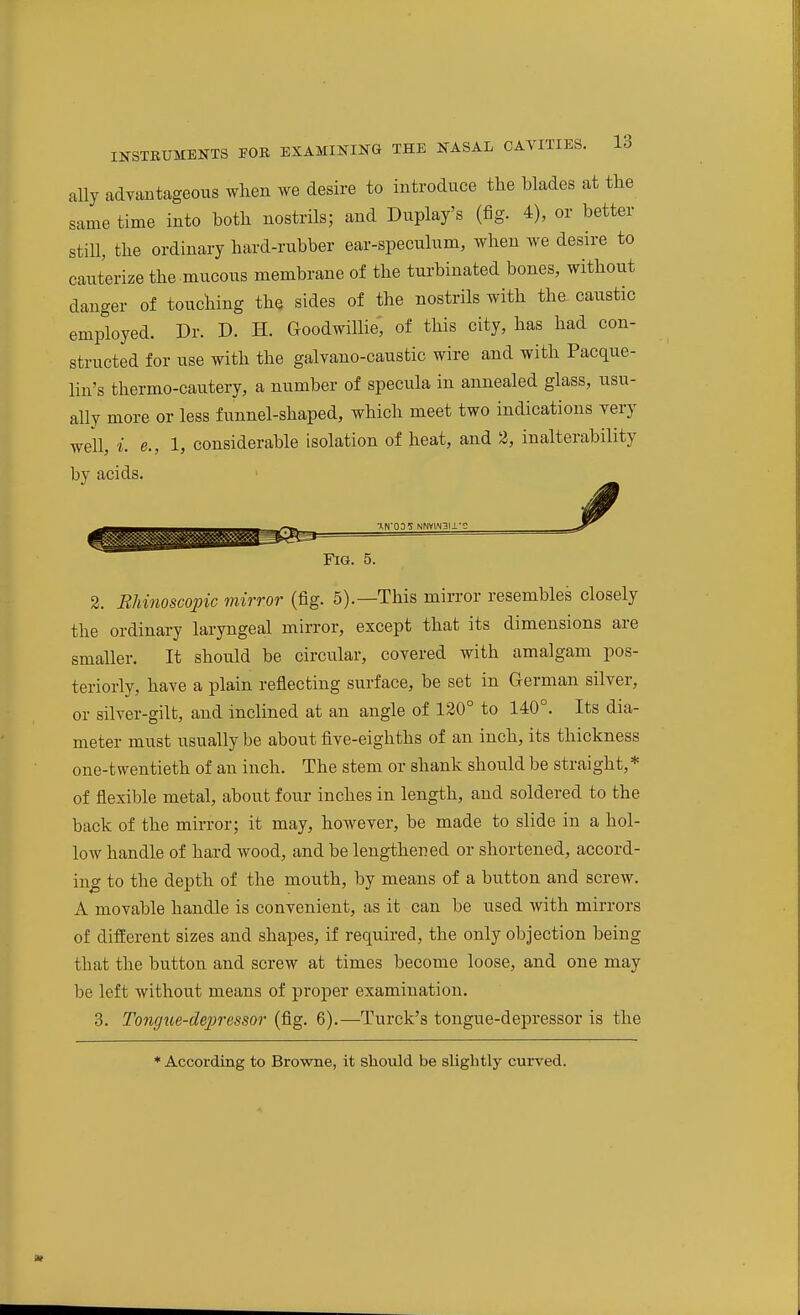 ally advaBtageous wlien we desire to introduce the blades at the same time into both nostrils; and Duplay's (fig. 4), or better still, the ordinary hard-rubber ear-speculum, when we desire to cauterize the mucous membrane of the turbinated bones, without danger of touching the sides of the nostrils with tha caustic employed. Dr. D. H. Goodwillie, of this city, has had con- structed for use with the galvano-caustic wire and with Pacque- lin's thermo-cautery, a number of specula in annealed glass, usu- ally more or less funnel-shaped, which meet two indications yery well, i. e., 1, considerable isolation of heat, and 2, inalterability by acids. ■HN'ODS NNV1AI3I1- Fig. 5. 2. Rliinoscopic mirror (fig. 5).—This mirror resembles closely the ordinary laryngeal mirror, except that its dimensions are smaller. It should be circular, covered with amalgam pos- teriorly, have a plain reflecting surface, be set in German silver, or silver-gilt, and inclined at an angle of 120° to 140°. Its dia- meter must usually be about five-eighths of an inch, its thickness one-twentieth of an inch. The stem or shank shou.ld be straight, * of flexible metal, about four inches in length, and soldered to the back of the mirror; it may, however, be made to slide in a hol- low handle of hard wood, and be lengthened or shortened, accord- ing to the depth of the mouth, by means of a button and screw. A movable handle is convenient, as it can be used with mirrors of different sizes and shapes, if required, the only objection being that the button and screw at times become loose, and one may be left without means of proper examination. 3. Tongt(,e-de2)ressor (fig. 6).—Turck's tongue-depressor is the * According to Browne, it should be slightly curved.