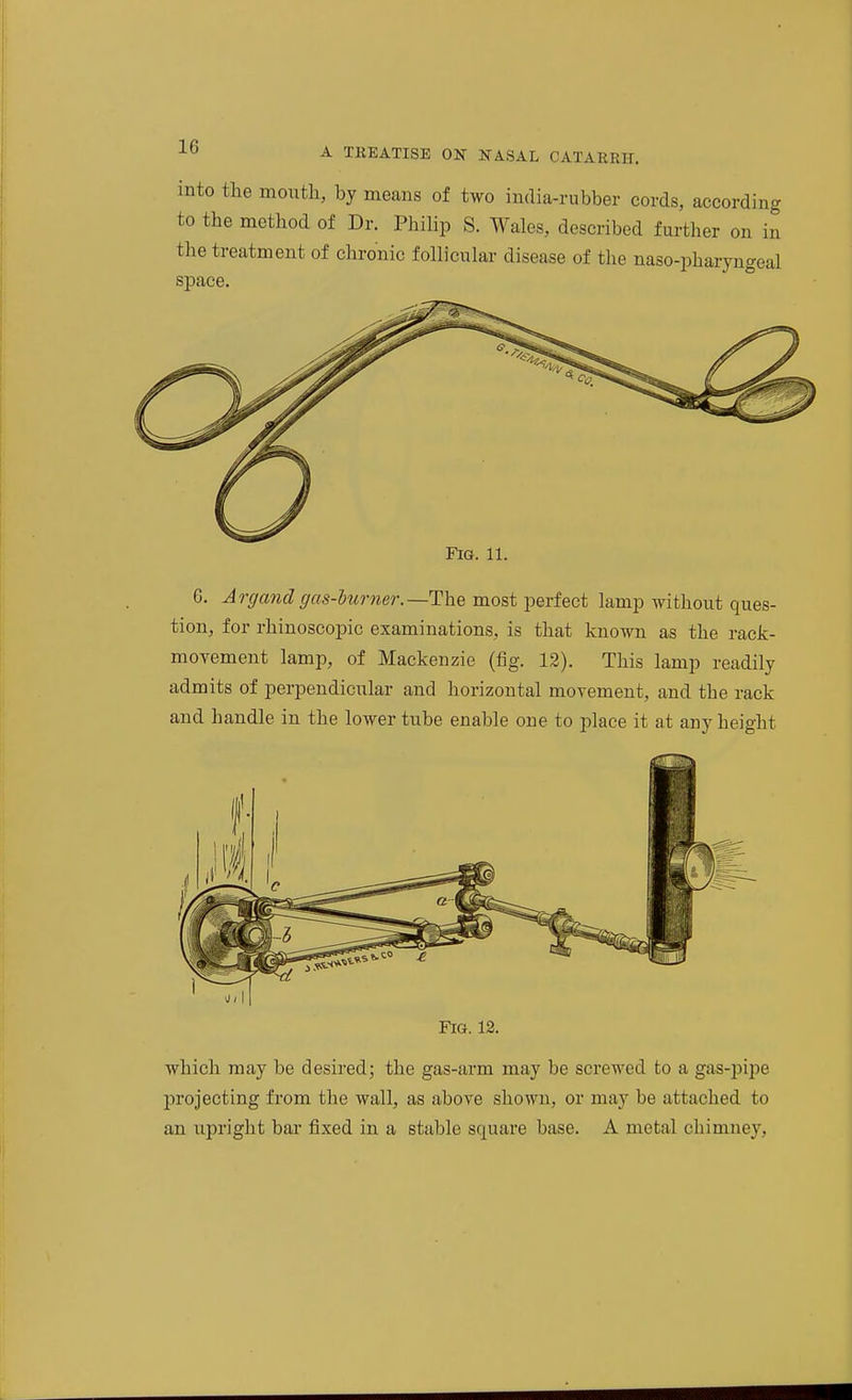 into the mouth, by means of two india-rubber cords, according to the method of Dr. Philip S. Wales, described further on in the treatment of chronic follicular disease of the naso-pharyngeal space. Fig. 11. G. Argand gas-burner.—The most perfect lamp without ques- tion, for rhinoscopic examinations, is that known as the rack- movement lamp, of Mackenzie (fig. 12). This lamp readily admits of perpendiciilar and horizontal movement, and the rack and handle in the lower tube enable one to place it at any height Fig. 12. which may be desired; the gas-arm may be screwed to a gas-pipe jDrojecting from the wall, as above shown, or may be attached to an upright bar fixed in a stable square base. A metal chimney,