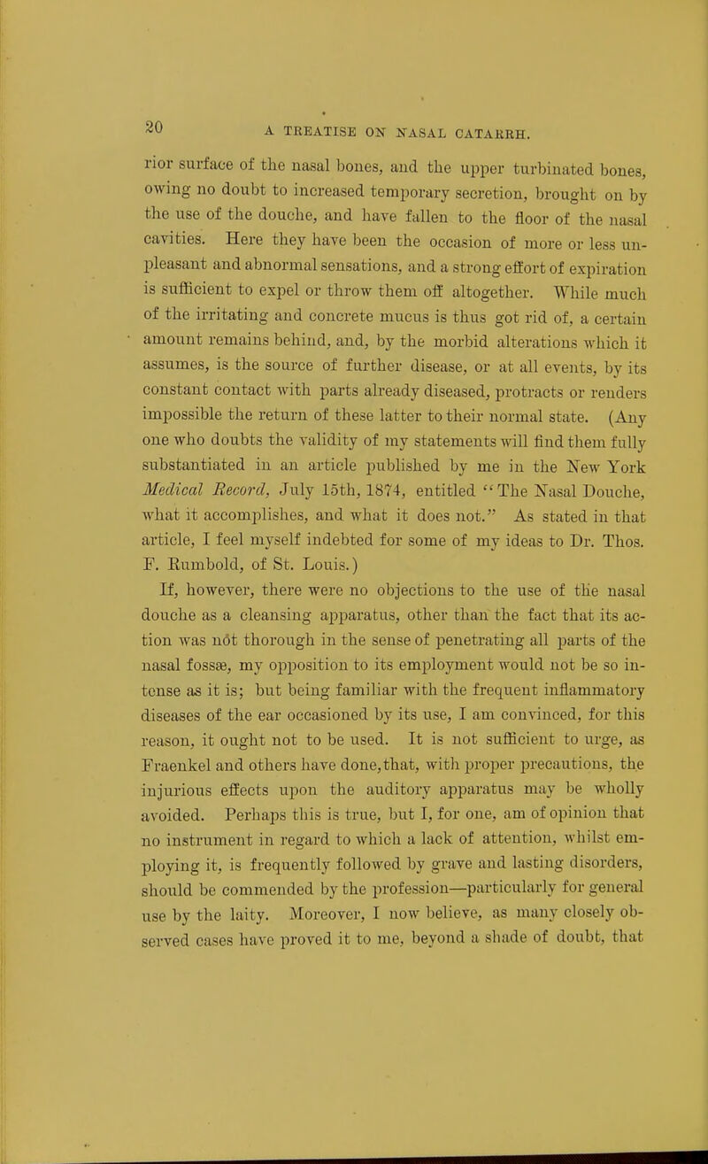 nor surface of the nasal boues, aud the upper turbinated bones, owing no doubt to increased temporary secretion, brought on by the use of the douche, and have fallen to the floor of the nasal cavities. Here they have been the occasion of more or less un- pleasant and abnormal sensations, and a strong effort of expiration is sufficient to expel or throw them ofE altogether. While much of the irritating and concrete mucus is thus got rid of, a certain amount remains behind, and, by the morbid alterations which it assumes, is the source of further disease, or at all events, by its constant contact with parts already diseased, protracts or renders impossible the return of these latter to their normal state. (Any one who doubts the validity of my statements will find them fully substantiated in an article published by me in the New York Medical Record, July 15th, 1874, entitled The Nasal Douche, what it accomplishes, and what it does not. As stated in that article, I feel myself indebted for some of my ideas to Dr. Thos. F. Kumbold, of St. Louis.) If, however, there were no objections to the use of the nasal douche as a cleansing aj^paratus, other than the fact that its ac- tion was n6t thorough in the sense of penetrating all parts of the nasal fossas, my opposition to its employment would not be so in- tense as it is; but being familiar with the frequent inflammatory diseases of the ear occasioned by its use, I am convinced, for this reason, it ought not to be used. It is not sufficient to urge, as Fraenkel and others have done,that, with proper precautions, the injurious effects upon the auditory apparatus may be whoUy avoided. Perhaps this is true, but I, for one, am of opinion that no instrument in regard to which a lack of attention, whilst em- ploying it, is frequently followed by grave and lasting disorders, should be commended by the profession—particularly for general use by the laity. Moreover, I now believe, as many closely ob- served cases have proved it to me, beyond a shade of doubb, that