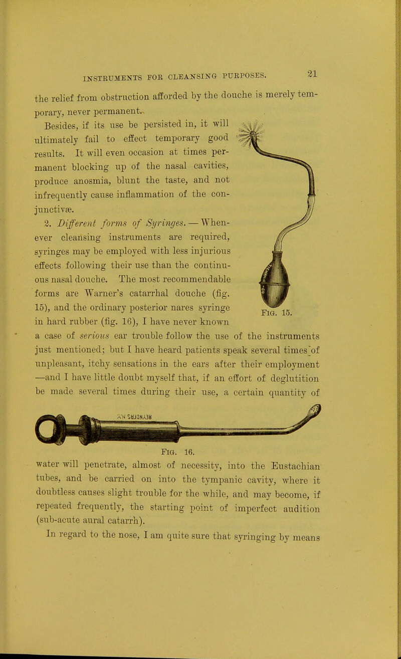 the relief from obstruction afforded by the douche is merely tem- porary, never permanent. Besides, if its use be persisted in, it will ultimately fail to effect temporary good results. It will even occasion at times per- manent blocking up of the nasal cavities, produce anosmia, blunt the taste, and not infrequently cause inflammation of the con- junctivse. 2. Different forms of Syringes. — When- ever cleansing instruments are required, syringes may be employed with less injurious effects following their use than the continu- ous nasal douche. The most recommendable forms are Warner's catarrhal douche (fig. 15), and the ordinary posterior nares syi'inge in hard rubber (fig. 16), I have never known a case of serious ear trouble follow the use of the instruments just mentioned; but I have heard patients speak several times'of unpleasant, itchy sensations in the ears after their employment —and I have little doubt myself that, if an effort of deglutition be made several times during their use, a certain quantity of Fig. 15. Fig. 16. water will penetrate, almost of necessity, into the Eustachian tubes, and be carried on into the tympanic cavity, where it doubtless causes slight trouble for the while, and may become, if repeated frequently, the starting point of imperfect audition (sub-acute aural catarrh).