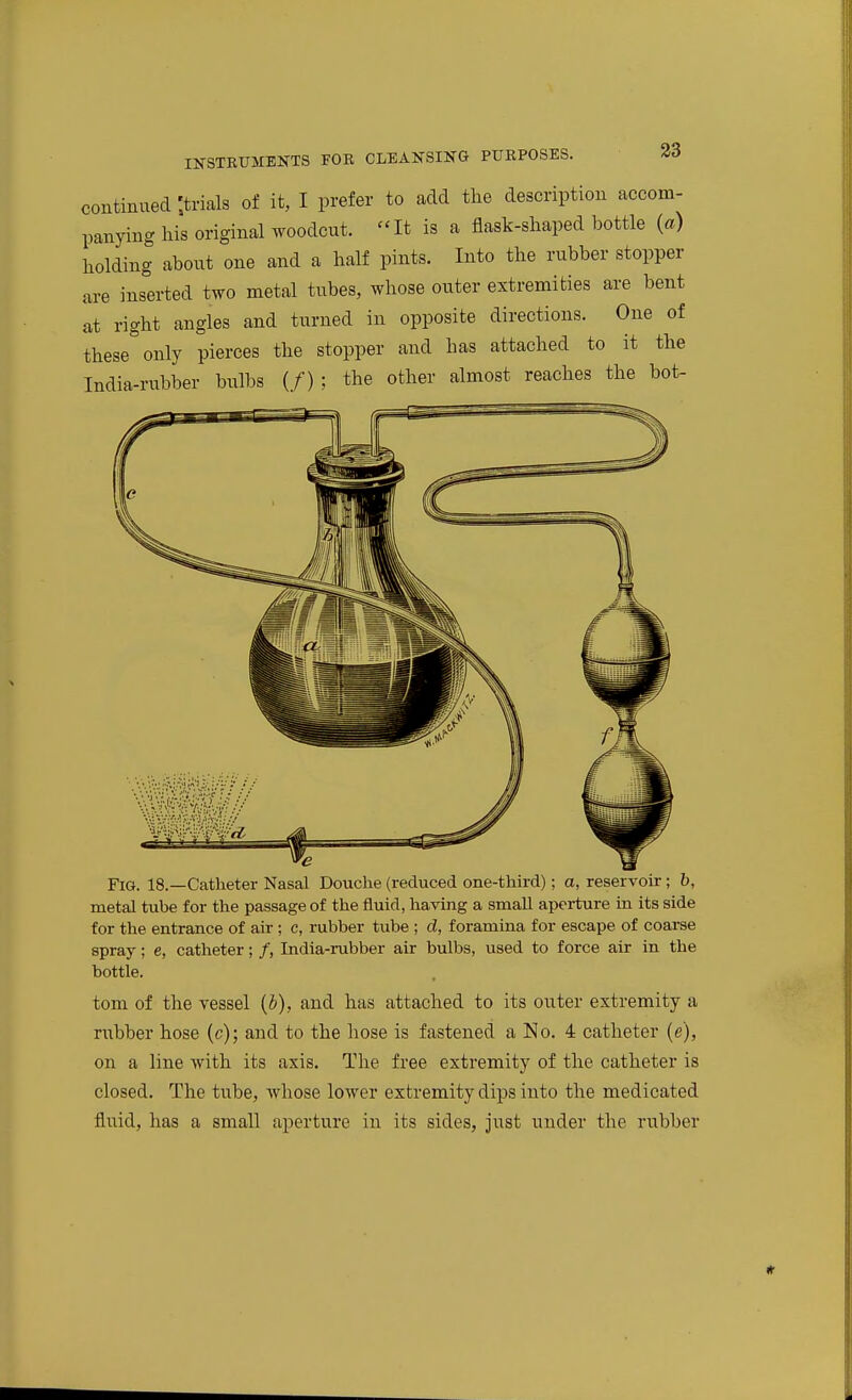 continued ;trials of it, I prefer to add tlie description accom- panying his original woodcut. It is a flask-sliaped bottle (a) holding about one and a half pints. Into the rubber stopper are inserted two metal tubes, whose outer extremities are bent It right angles and turned in opposite directions. One of these only pierces the stopper and has attached to it the India-rubber bulbs (/) ; the other almost reaches the bot- ye Fig. 18.—Catheter Nasal Douche (reduced one-third); a, reservoir; b, metal tube for the passage of the fluid, having a small aperture in its side for the entrance of air; c, rubber tube ; d, foramina for escape of coarse spray; e, catheter; /, India-rubber air bulbs, used to force air in the bottle. torn of the vessel {h), and has attached to its outer extremity a rubber hose (c); and to the hose is fastened a !No. 4 catheter (e), on a line with its axis. The free extremity of the catheter is closed. The tube, whose lower extremity dips into the medicated fluid, has a small aperture in its sides, just under the rubber