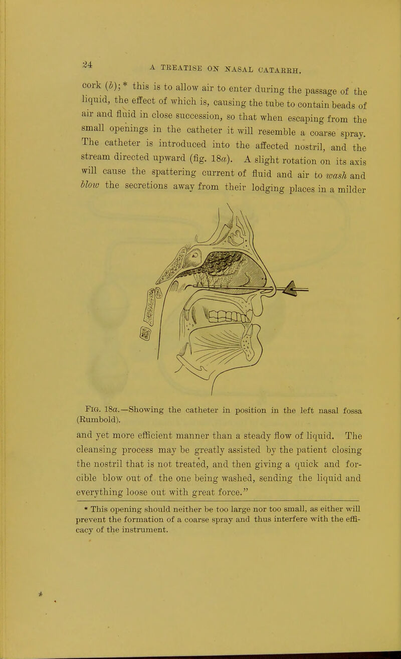 cork {b); * this is to allow air to enter during the passage of the liquid, the effect of which is, causing the tube to contain beads of air and fluid in close succession, so that when escaping from the small openings in the catheter it will resemble a coarse spray. The catheter is introduced into the affected nostril, and the stream directed upward (fig. 18a). A slight rotation on its axis will cause the spattering current of fluid and air to tvasJi and blow the secretions away from their lodging places in a milder Fig. 18a.—Showing the catheter in position in the left nasal fossa (Rumbold). and yet more efficient manner than a steady flow of liquid. The cleansing process may be greatly assisted by the patient closing the nostril that is not treated, and then giring a quick and for- cible blow out of the one being washed, sending the liquid and everything loose out with great force. * This opening should neither be too large nor too small, as either will prevent the formation of a coarse spray and tlius interfere with the effi- cacy of the instrument.