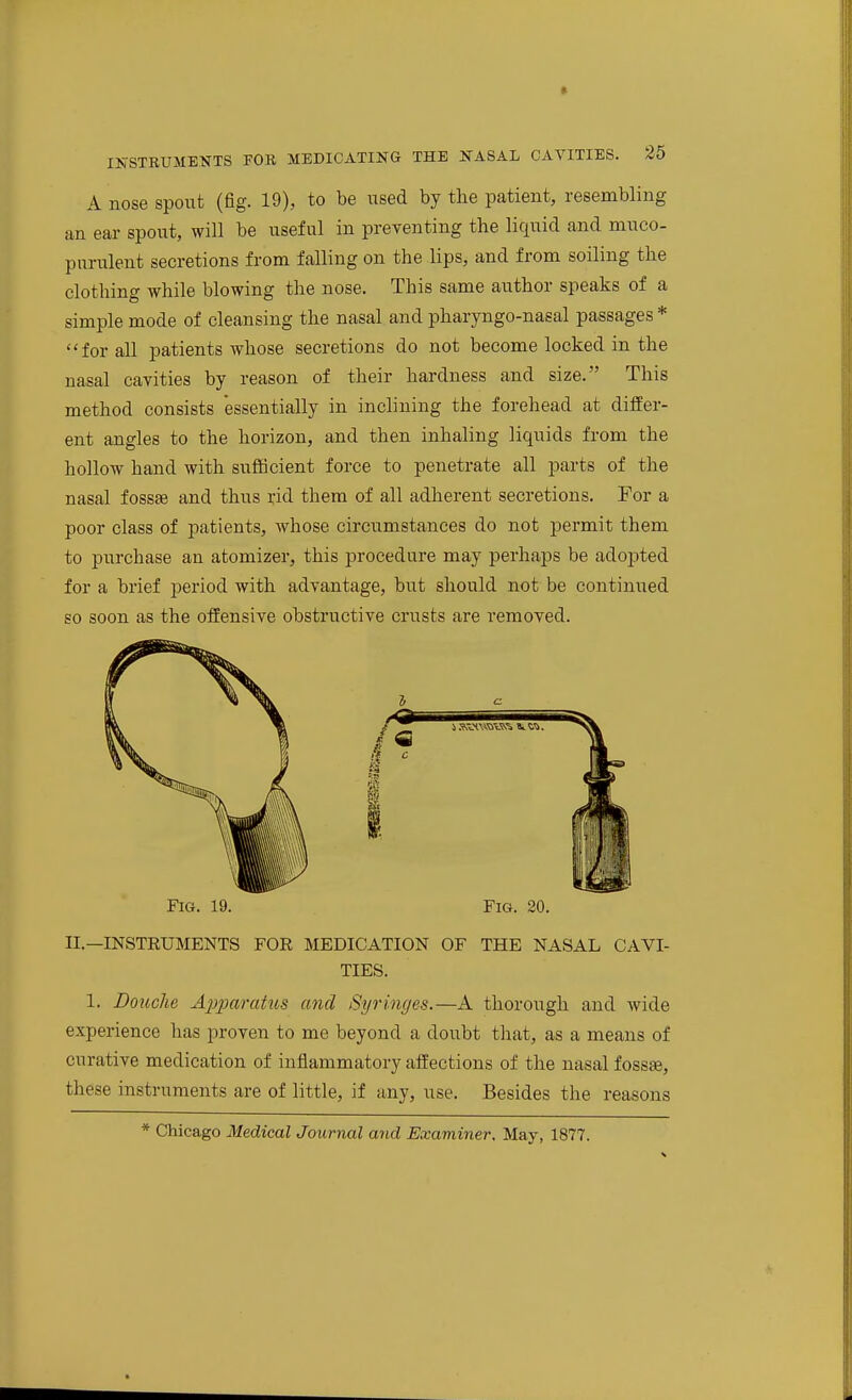 A nose spout (fig. 19), to be used by the patient, resembling an ear spout, will be useful in preventing the liquid and muco- purulent secretions from falling on the lips, and from soiling the clothing while blowing the nose. This same author speaks of a simple mode of cleansing the nasal and pharyngo-nasal passages * for all patients whose secretions do not become locked in the nasal cavities by reason of their hardness and size. This method consists essentially in inclining the forehead at differ- ent angles to the horizon, and then inhaling liquids from the hollow hand with suflScient force to penetrate all parts of the nasal fossae and thus rid them of all adherent secretions. For a poor class of patients, whose circumstances do not permit them to purchase an atomizer, this procedure may perhaps be adoj^ted for a brief period with advantage, but should not be continued so soon as the offensive obstructive crusts are removed. Fig. 19. Fig. 30. II.—INSTRUMENTS FOR MEDICATION OF THE NASAL CAVI- TIES. 1. Douche A2}2)aratus and Syringes.—A thorough and wide experience has joroven to me beyond a doubt that, as a means of curative medication of inflammatory affections of the nasal fossae, these instruments are of little, if any, use. Besides the reasons * Chicago Medical Journal and Examiner. May, 1877.