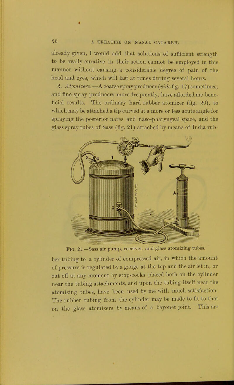 already given, I would add that solutions of sufficient strength to 1)e really curative in their action cannot be employed in this manner without causing- a considerable degree of i^ain of the head and eyes, which will last at times during several hours. 2. Atomizers.—A coarse spray producer {vicle^g. 17) sometimes, and fine spray producers more frequently, have afforded me bene- ficial results. The ordinary hard rubber atomizer (fig. 20), to which may be attached a tip curved at a more or less acute angle for spraying the posterior nares and naso-pharyngeal space, and the glass spray tubes of Sass (fig. 21) attached by means of India rub- FiG. 31.—Sass ail- pump, receiver, and glass atomizing tubes. ber-tubing to a cylinder of compressed air, in which the amount of pressure is regulated by a gauge at the top and the air let in, or cut off at any moment by stop-cocks placed both on the cylinder near the tubing attachments, and upon the tubing itself near the atomizing tubes, have been used by me with much satisfaction. The rubber tubing from the cylinder may be made to fit to that on the glass atomizers by means of a bayonet joint. This ar-