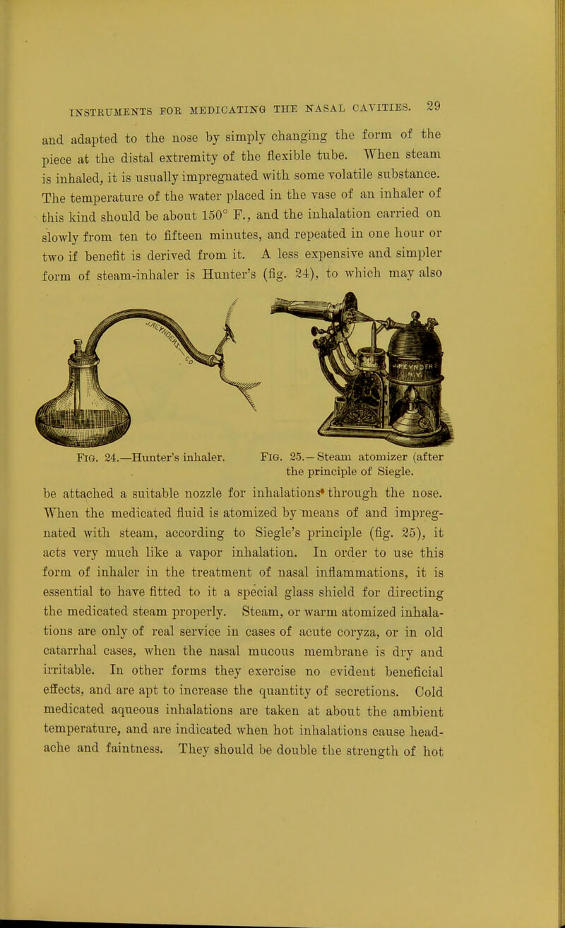 and adapted to the nose by simply changing the form of the piece at the distal extremity of the flexible tube. When steam is inhaled, it is usually impregnated with some volatile substance. The temperature of the water placed in the vase of an inhaler of this kind should be about 150° F., and the inhalation carried on slowly from ten to fifteen minutes, and repeated in one hour or two if benefit is derived from it. A less expensive and simpler form of steam-inhaler is Hunter's (fig. 24), to which may also Fig. 24.—Hunter's inhaler. FiG. 25.—Steam atomizer (after the principle of Siegle. be attached a suitable nozzle for inhalations* through the nose. When the medicated fluid is atomized by means of and impreg- nated with steam, according to Siegle's principle (fig. 25), it acts very much like a vapor inhalation. In order to use this form of inhaler in the treatment of nasal inflammations, it is essential to have fitted to it a special glass shield for directing the medicated steam properly. Steam, or warm atomized inhala- tions are only of real service in cases of acute coryza, or in old catarrhal cases, when the nasal mucous membrane is dry and irritable. In other forms they exercise no evident beneficial effects, and are apt to increase the quantity of secretions. Cold medicated aqueous inhalations are taken at about the ambient temperature, and are indicated when hot inhalations cause head- ache and faintness. They should be double the strength of hot