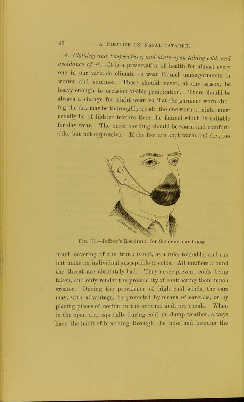 4. Clothimj and temperature, and hints upon taking cold, and avoidance of it,~li is a preservative of liealth for almost every one in our variable climate to wear flannel undergarments in winter and summer. These should never, at any season, be heavy enough to occasion visible perspiration. There should be always a change for night wear, so that the garment worn dur ing the day maybe thoroughly aired: the one worn at night must usually be of lighter texture than the flannel which is suitable for day wear. The outer clothing should be warm and comfort- able, but not oppressive. If the feet are kept warm and dry, too \ Fig. 37.—Jeffrey's Respirator for the moutli and nose. much covering of the trunk is not, as a rule, tolerable, and can but make an individual susceptible to colds. All mufflers around the throat are absolutely bad. They never prevent colds being taken, and only render the lorobability of contracting them much greater. During the prevalence of high cold winds, the ears may, with advantage, be protected by means of car-tabs, or by placing pieces of cotton in the external auditory canals. When in the open air, especially during cold or damp weather, always have the habit of breathing through the nose and keeping the