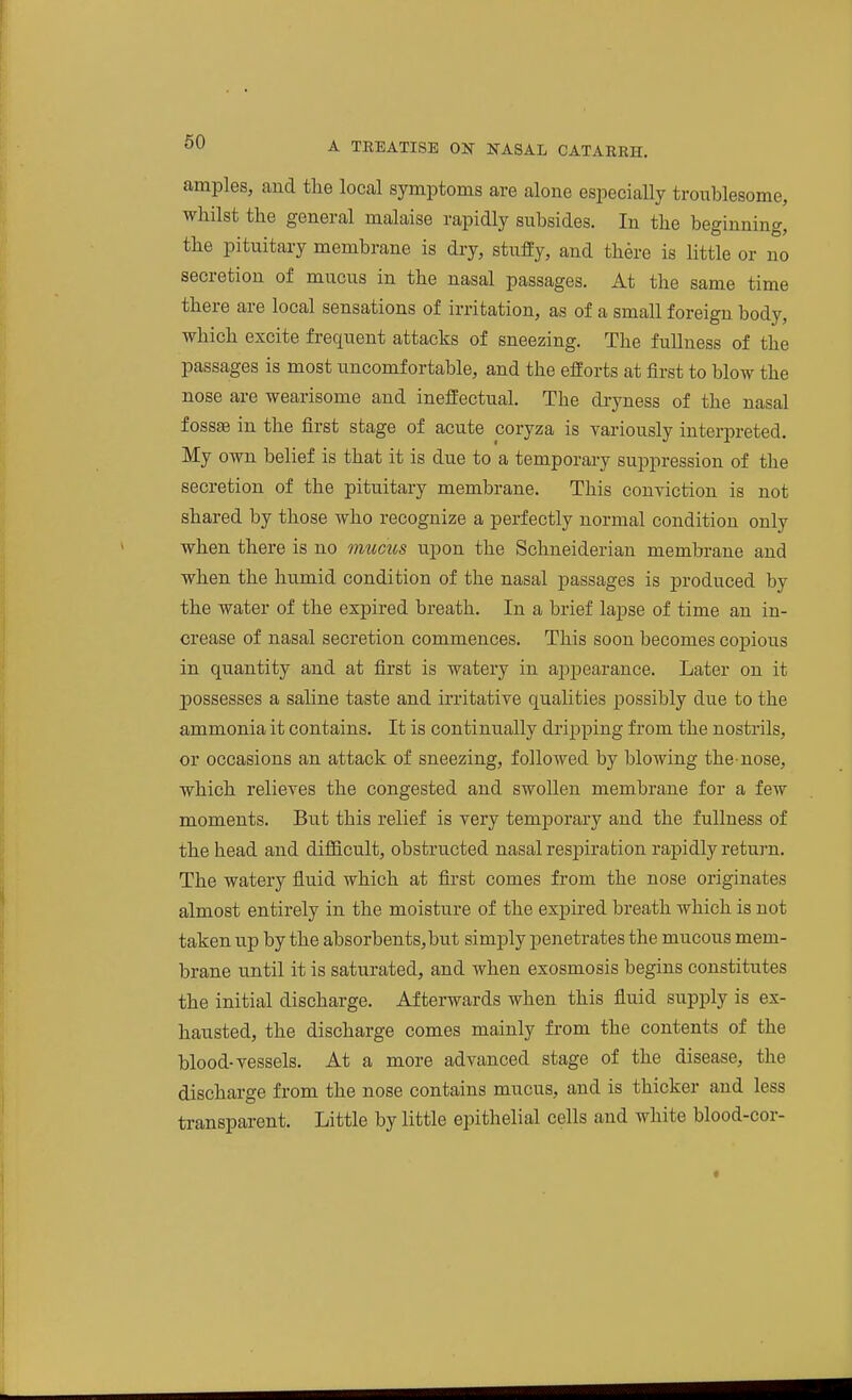 amples, and the local symptoms are alone especially troublesome, whilst the general malaise rapidly subsides. In the beginning, the pituitary membrane is dry, stufEy, and there is little or no secretion of mucus in the nasal passages. At the same time there are local sensations of irritation, as of a small foreign body, which excite frequent attacks of sneezing. The fullness of the passages is most uncomfortable, and the efforts at first to blow the nose are wearisome and ineffectual. The dryness of the nasal fossffi in the first stage of acute coryza is variously interpreted. My own belief is that it is due to a temporary suppression of the secretion of the pituitary membrane. This conviction is not shared by those who recognize a perfectly normal condition only when there is no mucus upon the Schneiderian membrane and when the humid condition of the nasal passages is produced by the water of the expired breath. In a brief lapse of time an in- crease of nasal secretion commences. This soon becomes copious in quantity and at first is watery in appearance. Later on it possesses a saline taste and irritative qualities possibly due to the ammonia it contains. It is continually di'ipping from the nostrils, or occasions an attack of sneezing, followed by blowing the-nose, which relieves the congested and swollen membrane for a few moments. But this relief is very temporary and the fullness of the head and difficult, obstructed nasal respiration rapidly return. The watery fluid which at first comes from the nose originates almost entirely in the moisture of the expired breath which is not taken up by the absorbents,but simply penetrates the mucous mem- brane until it is saturated, and when exosmosis begins constitutes the initial discharge. Afterwards when this fluid supply is ex- hausted, the discharge comes mainly from the contents of the blood-vessels. At a more advanced stage of the disease, the discharge from the nose contains mucus, and is thicker and less transparent. Little by little epithelial cells and white blood-cor-