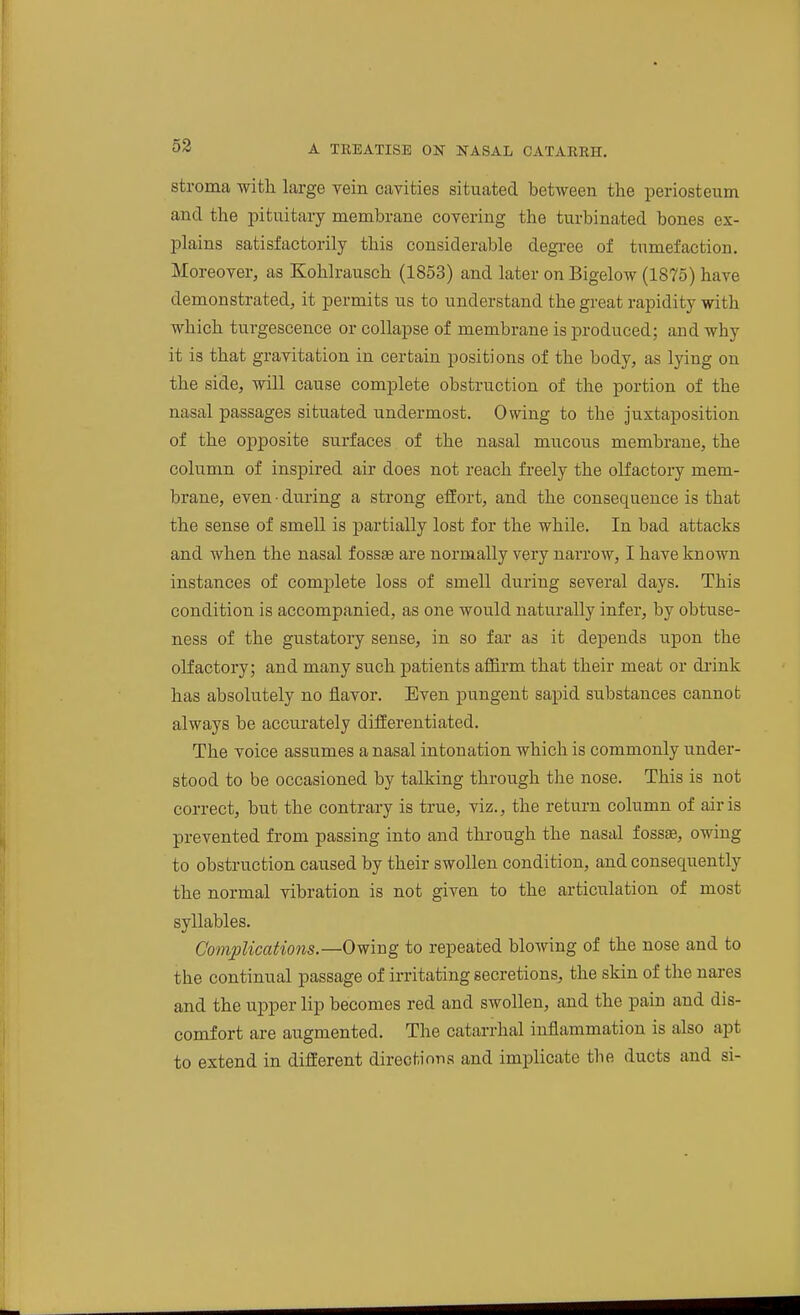 stroma with large vein cavities situated between the periosteum and the pituitary membrane covering the turbinated bones ex- plains satisfactorily this considerable degree of tumefaction. Moreover, as Kohlrausch (1853) and later on Bigelow (1875) have demonstrated, it permits us to understand the great rapidity with which turgescence or collapse of membrane is produced; and why it is that gravitation in certain positions of the body, as lying on the side, will cause comijlete obstruction of the portion of the nasal passages situated undermost. Owing to the juxtaposition of the opposite surfaces of the nasal mucous membrane, the column of inspired air does not reach freely the olfactory mem- brane, even • during a strong eifort, and the consequence is that the sense of smell is partially lost for the while. In bad attacks and when the nasal fossae are normally very narrow, I have known instances of complete loss of smell during several days. This condition is accompanied, as one would naturally infer, by obtuse- ness of the gustatory sense, in so far as it depends upon the olfactory; and many such patients affirm that their meat or di'ink has absolutely no flavor. Even pungent sapid substances cannot always be accurately difEerentiated. The voice assumes a nasal intonation which is commonly under- stood to be occasioned by talking through the nose. This is not correct, but the contrary is true, viz., the return column of air is prevented from passing into and through the nasal fossbb, owing to obstruction caused by their swollen condition, and consequently the normal vibration is not given to the articulation of most syllables. Complications.—Owing to repeated blowing of the nose and to the continual passage of irritating secretions, the skin of the nares and the upper lip becomes red and swollen, and the pain and dis- comfort are augmented. The catarrhal inflammation is also apt to extend in different directions and implicate the ducts and si-