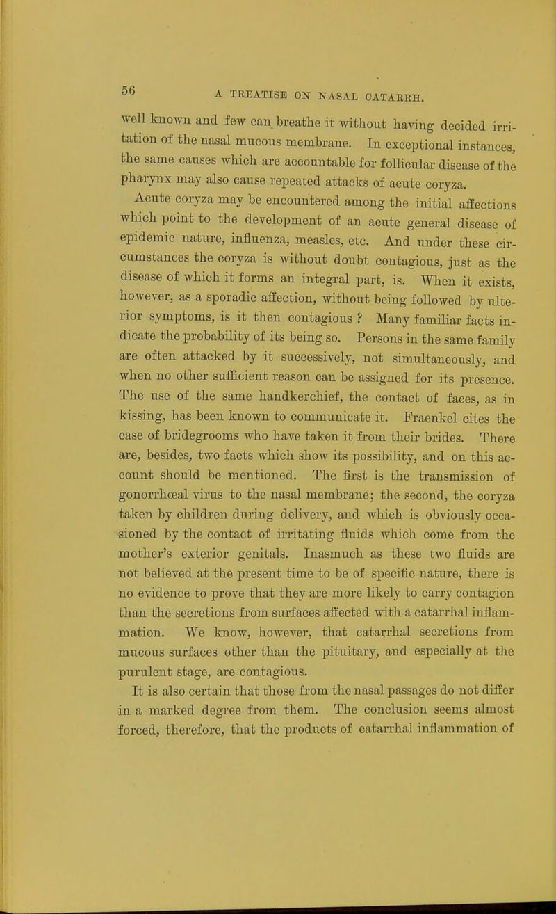 well known and few can breathe it without having decided irri- tation of the nasal mucous membrane. In exceptional instances, the same causes which are accountable for follicular disease of the pharynx may also cause repeated attacks of acute coryza. Acute coryza may be encountered among the initial affections which point to the development of an acute general disease of epidemic nature, influenza, measles, etc. And under these cir- cumstances the coryza is without doubt contagious, just as the disease of which it forms an integral part, is. When it exists, however, as a sporadic affection, without being followed by ulte- rior symptoms, is it then contagious ? Many familiar facts in- dicate the probability of its being so. Persons in the same family are often attacked by it successively, not simultaneously, and when no other sufficient reason can be assigned for its presence. The use of the same handkerchief, the contact of faces as in kissing, has been known to communicate it. Fraenkel cites the case of bridegrooms who have taken it from their brides. There are, besides, two facts which show its possibility, and on this ac- count should be mentioned. The first is the transmission of gonorrhoeal virus to the nasal membrane; the second, the coryza taken by children during delivery, and which is obviously occa- sioned by the contact of irritating fluids which come from the mother's exterior genitals. Inasmuch as these two fluids are not believed at the present time to be of speciflc nature, there is no evidence to prove that they are more likely to carry contagion than the secretions from surfaces affected with a catarrhal inflam- mation. We know, however, that catarrhal secretions from mucous surfaces other than the pituitary, and especially at the purulent stage, are contagious. It is also certain that those from the nasal passages do not differ in a marked degree from them. The conclusion seems almost forced, therefore, that the products of catarrhal inflammation of