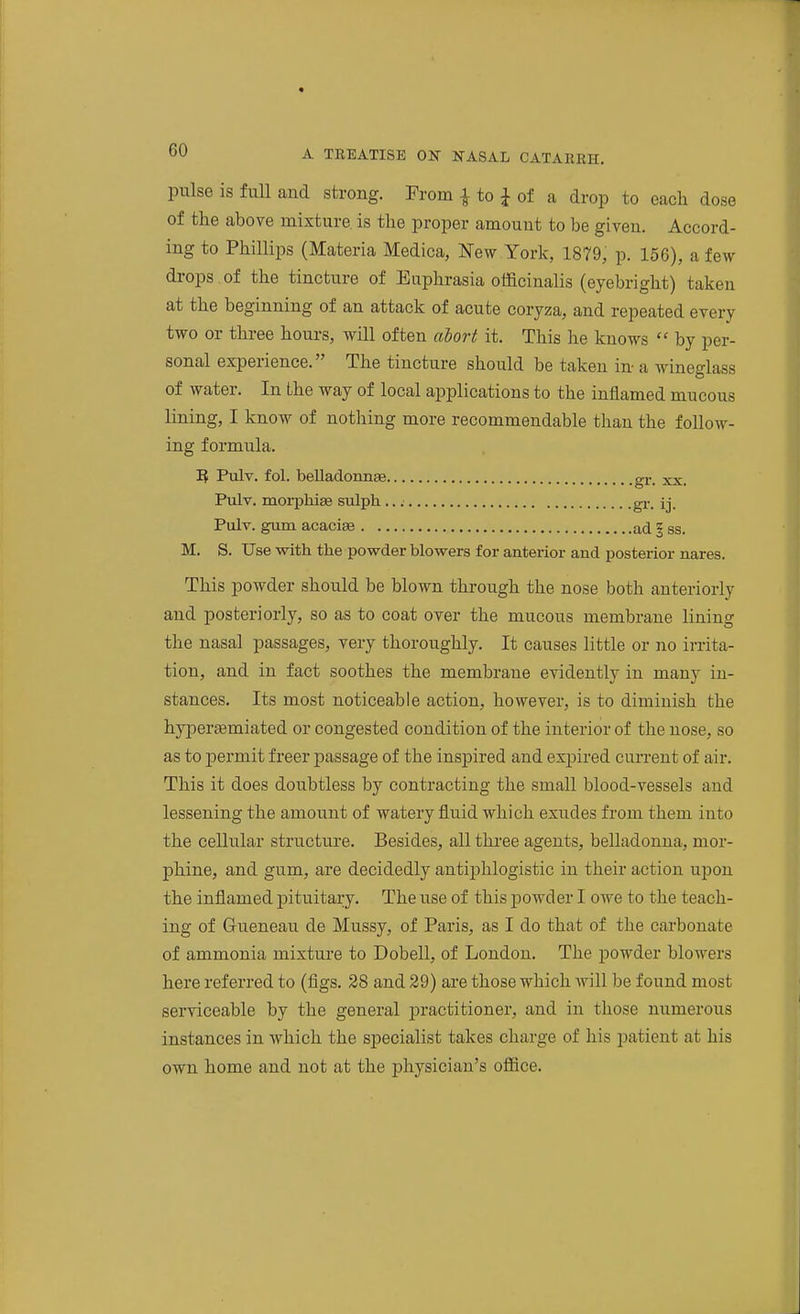 pulse is full and strong. From ^ to J of a drop to each dose of the above mixture is the proper amount to be given. Accord- ing to Phillips (Materia Medica, New York, 1879, p. 156), a few drops of the tincture of Euphrasia oificinalis (eyebright) taken at the beginning of an attack of acute coryza, and repeated every two or three hours, will often abort it. This he knows  by per- sonal experience. The tincture should be taken in a wineglass of water. In the way of local applications to the inflamed mucous lining, I know of nothing more recommendable than the follow- ing formula. 1} Pulv. fol. belladonnae gr. xx. Pulv. morphiae sulph gr. ij. Pulv. gum acaciae ad | ss. M. S. Use with the powder blowers for anterior and posterior nares. This powder should be blown through the nose both anteriorly and posteriorly, so as to coat over the mucous membrane lining the nasal passages, very thoroughly. It causes little or no irrita- tion, and in fact soothes the membrane evidently in many in- stances. Its most noticeable action, however, is to diminish the hyi)er£emiated or congested condition of the interior of the nose, so as to permit freer passage of the inspired and expired current of air. This it does doubtless by contracting the small blood-vessels and lessening the amount of watery fluid which exudes from them into the cellular structure. Besides, all three agents, belladonna, mor- phine, and gum, are decidedly antiphlogistic in their action upon the inflamed pituitary. The use of this powder I owe to the teach- ing of Grueneau de Mussy, of Paris, as I do that of the carbonate of ammonia mixture to Dobell, of London. The powder blowers here referred to (figs. 28 and 29) are those which will be found most serviceable by the general jiractitioner, and in those numerous instances in which the sjsecialist takes charge of his jjatient at his own home and not at the physician's ofiice.