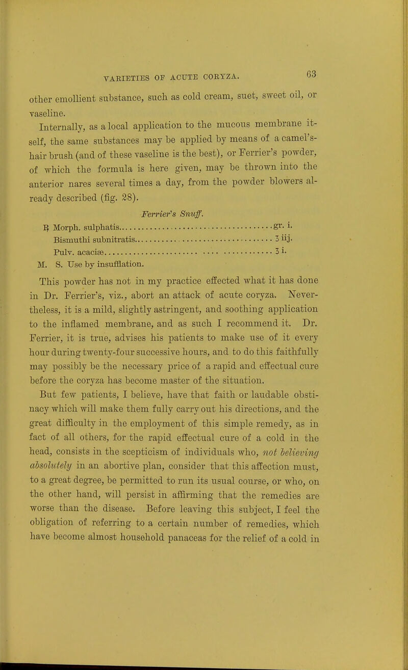 other emolHent substance, such as cold cream, suet, sweet oil, or vaseline. Internally, as a local application to the mucous membrane it- self, the same substances may be applied by means of a camel's- hair brush (and of these vaseline is the best), or Terrier's powder, of which the formula is here given, may be thrown into the anterior nares several times a day, from the powder blowers al- ready described (fig. 28). Ferrier's Snuff. I? Moi-ph. sulphatis S^-^• Bismvithi subnitratis 3 uj. Pulv. acaciae 3 i. M. S. Use by insufflation. This powder has not in my practice effected what it has done in Dr. Ferrier's, viz., abort an attack of acute coryza. Never- theless, it is a mild, slightly astringent, and soothing application to the inflamed membrane, and as such I recommend it. Dr. Ferrier, it is true, advises his patients to make use of it every hour during tAventy-four successive hours, and to do this faithfully may possibly be the necessary price of a rapid and effectual cure before the coryza has become master of the situation. But few patients, I believe, have that faith or laudable obsti- nacy which will make them fully carry out his directions, and the great difficulty in the emjDloyment of this simple remedy, as in fact of all others, for the rapid effectual cure of a cold in the head, consists in the scepticism of individuals who, not believing absohttely in an abortive plan, consider that this affection must, to a gi-eat degree, be permitted to run its usual course, or who, on the other hand, will persist in affirming that the remedies are worse than the disease. Before leaving this subject, I feel the obligation of referring to a certain number of remedies, which have become almost household panaceas for the relief of a cold in