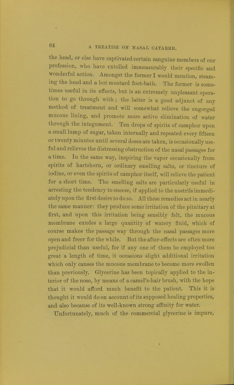the head, or else have captivated certain sanguine members of our profession, who have extolled immeasurably their specific and wonderful action. Amongst the former I woitM mention, steam- ing the head and a hot mustard foot-bath. The former is some- times useful in its effects, but is an extremely unpleasant opera- tion to go through with; the latter is a good adjunct of any method of treatment and will somewhat relieve the engorged mucous lining, and promote more active elimination of water through the integument. Ten drops of spirits of camphor upon a small lump of sugar, taken internally and repeated every fifteen or twenty minutes until several doses are taken, is occasionally use- ful and relieves the distressing obstruction of the nasal passages for a time. In the same way, inspiring the vapor occasionally from spirits of hartshorn, or ordinary smelling salts, or tincture of iodine, or even the spirits of camphor itself, will relieve the patient for a short time. The smelling salts are particularly useful in arresting the tendency to sneeze, if applied to the nostrils immedi- ately upon the first desire to do so. All these remedies act in nearly the same manner: they produce some irritation of the pituitary at first, and upon this irritation being sensibly felt, the mucous membrane exudes a large quantity of watery fluid, which of course makes the passage way through the nasal passages more open and freer for the while. But the after-effects are often more prejudicial than useful, for if any one of them be employed too great a length of time, it occasions slight additional irritation which only causes the mucous membrane to become more swollen than previously. Glycerine has been topically applied to the in- terior of the nose, by means of a camel's-hair brush, with the hope that it would afford much benefit to the patient. This it is thought it would do on account of its supposed healing properties, and also because of its well-known strong affinity for water. Unfortunately, much of the commercial glycerine is impure.