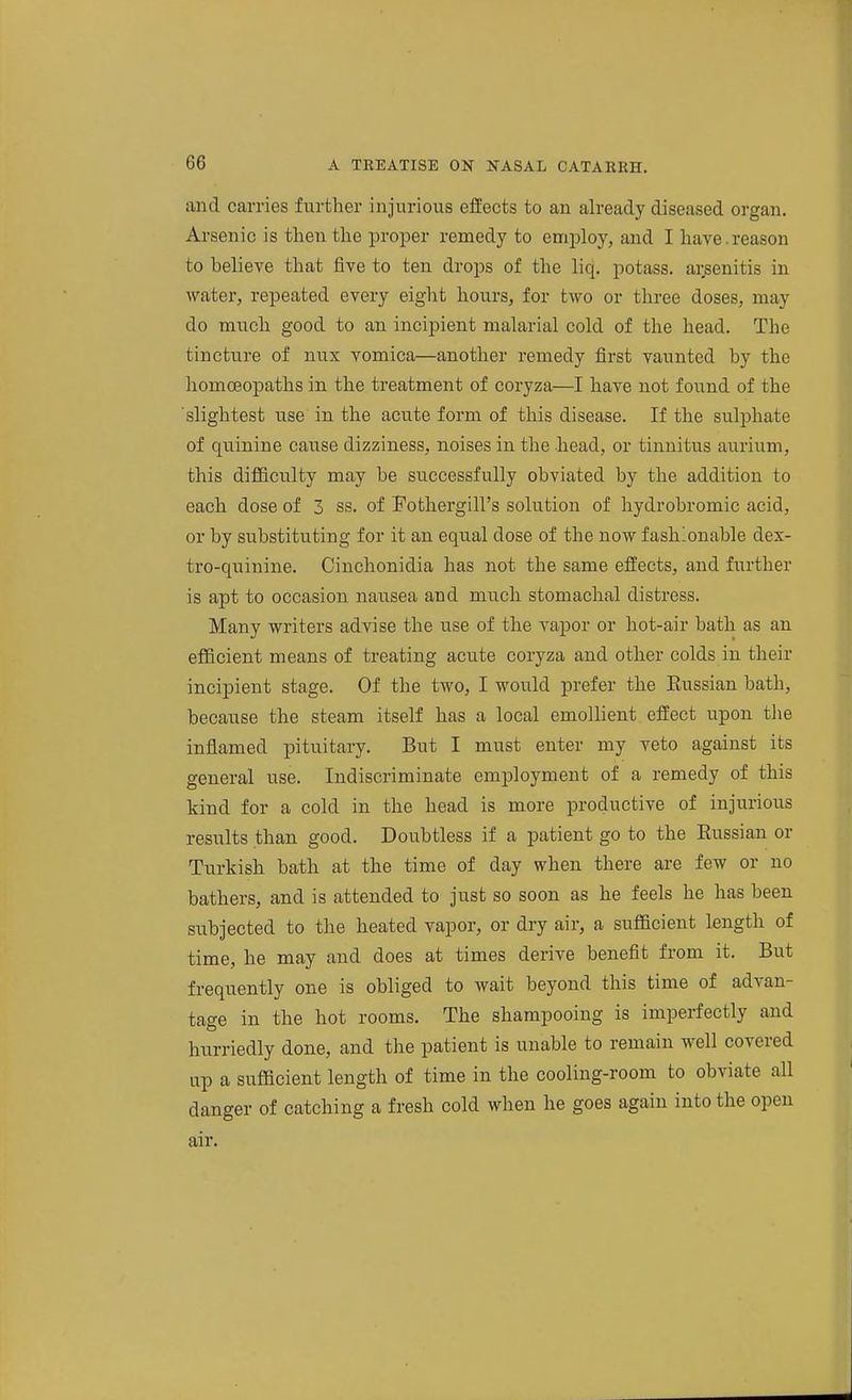 and carries further injurious effects to an already diseased organ. Arsenic is then the proper remedy to employ, and I have. reason to believe that jBve to ten drops of the liq. potass, arsenitis in water, repeated every eight hours, for two or three doses, may do much good to an incipient malarial cold of the head. The tincture of nux vomica—another remedy first vaunted by the homoeopaths in the treatment of coryza—I have not found of the slightest use in the acute form of this disease. If the sulphate of quinine cause dizziness, noises in the head, or tinnitus aurium, this difficulty may be successfully obviated by the addition to each, dose of 3 ss. of Fothergill's solution of hydrobromic acid, or by substituting for it an equal dose of the now fashionable dex- tro-quinine. Cinchonidia has not the same eiiects, and further is apt to occasion nausea and much stomachal distress. Many writers advise the use of the vapor or hot-air bath as an efficient means of treating acute coryza and other colds in their incipient stage. Of the two, I would prefer the Russian bath, because the steam itself has a local emollient effect upon the inflamed pituitary. But I must enter my veto against its general use. Indiscriminate employment of a remedy of this kind for a cold in the head is more productive of injurious results than good. Doubtless if a patient go to the Russian or Turkish bath at the time of day when there are few or no bathers, and is attended to just so soon as he feels he has been subjected to the heated vapor, or dry air, a sufficient length of time, he may and does at times derive benefit from it. But frequently one is obliged to wait beyond this time of advan- tage in the hot rooms. The shampooing is imperfectly and hurriedly done, and the patient is unable to remain well covered up a sufficient length of time in the cooling-room to obviate all danger of catching a fresh cold when he goes again into the open air.