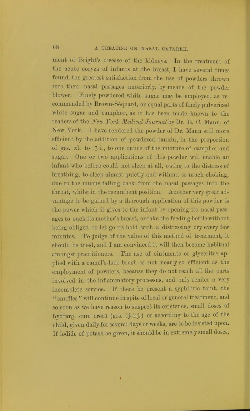 ment of Bright's disease of the kidneys. In the treatment of the acute coiyza of infants at the breast, I have several times found the greatest satisfaction from the use of joowders thrown into their nasal passages anteriorly, by means of the powder blower. Finely powdered white sugar may be employed, as re- commended by Brown-Sequard, or equal parts of finely pulverized white sugar and camphor, as it has been made known to the readers of the New York Medical Jotirnal by Dr. E. C. Mann, of New York. I have rendered the powder of Dr. Mann still more efficient by the addition of powdered tannin, in the proportion of gi's. xl. to 3 i., to one ounce of the mixture of camphor and sugar. One or two applications of this powder will enable an infant who before could not sleep at all, owing to the distress of breathing, to sleep almost quietly and without so much choking, due to the mucus falling back from the nasal passages into the throat, whilst in the recumbent position. Another very great ad- vantage to be gained by a thorough application of this powder is the power which it gives to the infant by opening its nasal pass- ages to suck its mother's breast, or take the feeding bottle without being obliged to let go its hold with a distressing cry every few minutes. To judge of the value of this method of treatment, it should be tried, and I am convinced it will then become habitual amongst practitioners. The use of ointments or glycerites ap- plied with a camel's-hair brush is not nearly so efficient as the employment of powders, because they do not reach all the parts involved in the inflammatory processus, and only render a very incomplete service. If there be present a syphilitic taint, the snuffles  will continue in spite of local or general treatment, and so soon as we have reason to suspect its existence, small doses of hydrarg. cum cretA (grs. ij-iij.) or according to the age of the child, given daily for several days or weeks, are to be insisted upon. If iodide of potash be given, it should be in extremely small doses,