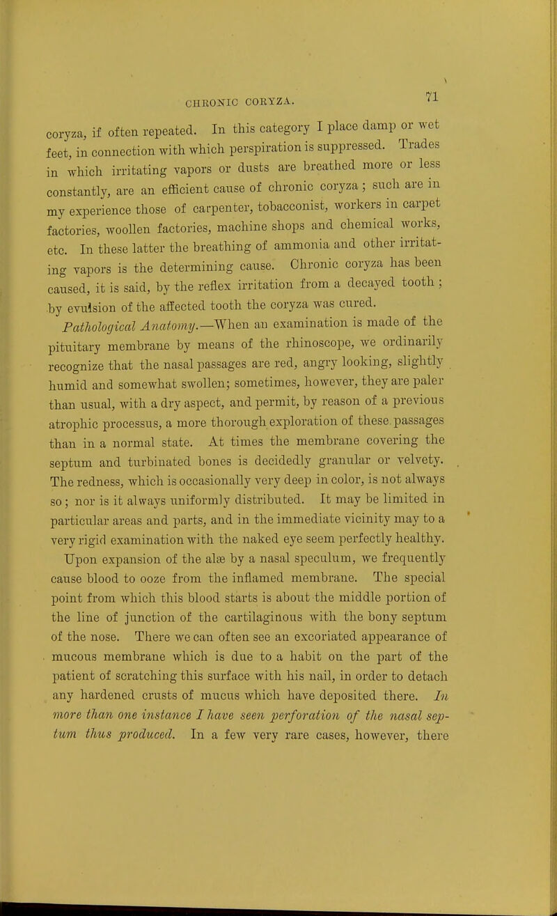 coryza, if often repeated. In this category I place damp or wet feet, in connection with which perspiration is suppressed. Trades in which irritating vapors or dusts are breathed more or less constantly, are an efficient cause of chronic coryza; such are in my experience those of carpenter, tobacconist, workers in carpet factories, woollen factories, machine shops and chemical works, etc. In these latter the breathing of ammonia and other irritat- ing vapors is the determining cause. Chronic coryza has been caused, it is said, by the reflex irritation from a decayed tooth ; by evulsion of the affected tooth the coryza was cured. Pathological Aiiatomtj.—When an examination is made of the pituitary membrane by means of the rhinoscope, we ordinarily recognize that the nasal passages are red, angry looking, slightly humid and somewhat swollen; sometimes, however, they are paler than usual, with a dry aspect, and permit, by reason of a previous atrophic processus, a more thorough exploration of these passages than in a normal state. At times the membrane covering the septum and turbinated bones is decidedly granular or velvety. The redness, which is occasionally very deep in color, is not always so; nor is it always uniformly distributed. It may be limited in particular areas and parts, and in the immediate vicinity may to a very rigid examination with the naked eye seem perfectly healthy. Upon expansion of the alse by a nasal speculum, we frequently cause blood to ooze from the inflamed membrane. The special point from which this blood starts is about the middle portion of the line of junction of the cartilaginous with the bony septum of the nose. There we can often see an excoriated appearance of mucous membrane which is due to a habit on the part of the patient of scratching this surface with his nail, in order to detach any hardened crusts of mucus which have deposited there. In more than one instance I have seen perforation of the nasal sep- tum thus produced. In a few very rare cases, however, there