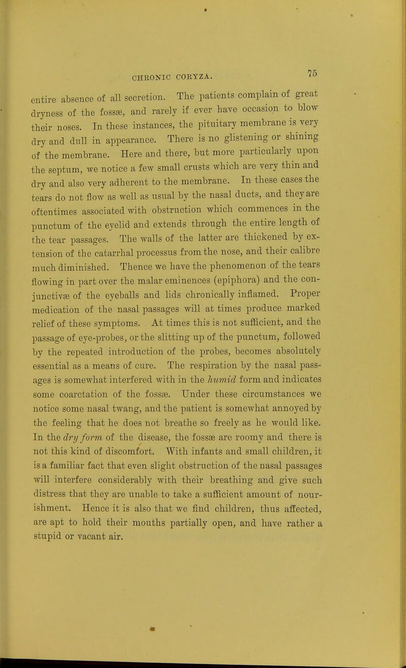 entire absence of all secretion. The patients complain of great dryness of the fossae, and rarely if ever have occasion to blow their noses. In these instances, the pituitary membrane is very dry and dull in appearance. There is no glistening or shining of the membrane. Here and there, but more particularly upon the septum, we notice a few small crusts which are very thin and dry and also very adherent to the membrane. In these cases the tears do not flow as well as usual by the nasal ducts, and they are oftentimes associated with obstruction which commences in the punctum of the eyelid and extends through the entire length of the tear passages. The walls of the latter are thickened by ex- tension of the catarrhal processus from the nose, and their calibre much diminished. Thence we have the phenomenon of the tears flowing in part over the malar eminences (epiphora) and the con- junctivEe of the eyeballs and lids chronically inflamed. Proper medication of the nasal passages will at times produce marked relief of these symptoms. At times this is not sufficient, and the passage of eye-probes, or the slitting up of the punctum, followed by the repeated introduction of the probes, becomes absolutely essential as a means of cure. The respiration by the nasal pass- ages is somewhat interfered with in the humid form and indicates some coarctation of the fossae. Under these circumstances we notice some nasal twang, and the patient is somewhat annoyed by the feeling that he does not breathe so freely as he would like. In the dry form of the disease, the fossae are roomy and there is not this kind of discomfort. With infants and small children, it is a familiar fact that even slight obstruction of the nasal passages will interfere considerably with their breathing and give such distress that they are unable to take a sufficient amount of nour- ishment. Hence it is also that we find children, thus affected, are apt to hold their mouths partially open, and have rather a stupid or vacant air.