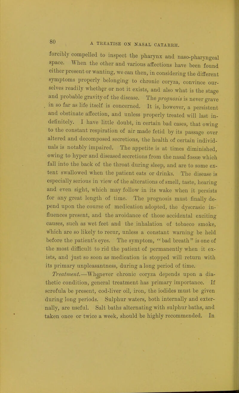 forcibly compelled to inspect the pharynx and naso-pharyngeal space. When the other and various affections have been found either present or wanting, we can then, in considering the different symptoms properly belonging to chronic coryza, convince our- selves readily whether or not it exists, and also what is the stage and probable gravity of the disease. The prognosis is never grave , in so far as life itself is concerned. It is, however, a persistent and obstinate affection, and unless properly treated will last in- definitely. I have little doubt, in certain bad cases, that owing to the constant respiration of air made fetid by its passage over altered and decomposed secretions, the health of certain individ- uals is notably impaired. The appetite is at times diminished, owing to hyper and diseased secretions from the nasal fossse which fall into the back of the throat during sleep> and are to some ex- tent swallowed when the patient eats or drinks. The disease is especially serious in view of the alterations of smell, taste, hearing and even sight, which may follow in its wake when it persists for any great length of time. The prognosis must finally de- pend upon the course of medication adopted, the dyscrasic in- fluences present, and the avoidance of those accidental exciting causes, such as wet feet and the inhalation of tobacco smoke, which are so likely to recur, unless a constant warning be held before the patient's eyes. The symptom, bad breath is one of the most difficult to rid the jDatient of permanently when it ex- ists, and just so soon as medication is stopped will return with its primary unpleasantness, during a long period of time. Treatment.—Whenever chronic coryza depends upon a dia- thetic condition, general treatment has primary imjiortance. If scrofula be present, cod-liver oil, iron, the iodides must be given during long periods. Sulphur waters, both internally and exter- nally, are useful. Salt baths alternating with sulphur baths, and taken once or twice a week, should be highly recommended. In