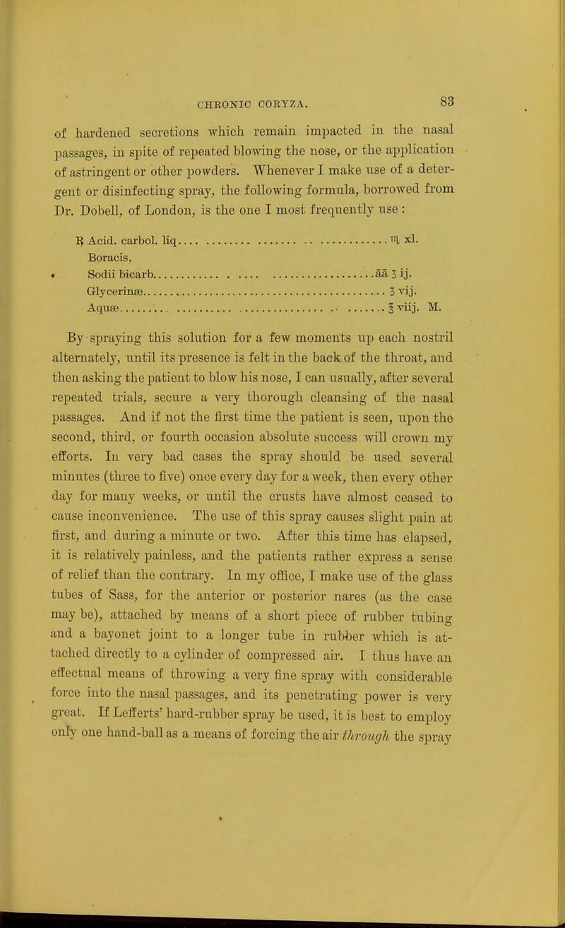 of hardened secretions which remain impacted in the nasal l^assages, in spite of repeated blowing the nose, or the application of astringent or other powders. Whenever I make use of a deter- gent or disinfecting spray, the following formula, borrowed from Dr. Dobell, of London, is the one I most frequently use : H Acid, carbol. liq ui xl. Boracis, • Sodii bicarb aa 3 ij. Glycerinee 3 vij. Aqu£e Iviij. M. By ■ spraying this solution for a few moments up each nostril alternately, until its presence is felt in the back of the throat, and then asking the patient to blow his nose, I can usually, after several repeated trials, secure a very thorough cleansing of the nasal passages. And if not the first time the patient is seen, upon the second, third, or fourth occasion absolute success will crown my efforts. In very bad cases the spray should be used several minutes (three to five) once every day for a week, then every other day for many weeks, or until the crusts have almost ceased to cause inconvenience. The use of this spray causes slight pain at first, and during a minute or two. After this time has elapsed, it is relatively painless, and the patients rather express a sense of relief than the contrary. In my office, I make use of the glass tubes of Sass, for the anterior or posterior nares (as the case may be), attached by means of a short piece of rubber tubing and a bayonet joint to a longer tube in rubber which is at- tached directly to a cylinder of compressed air. I thus have an effectual means of throwing a very fine spray with considerable force into the nasal passages, and its penetrating poAver is very great. If Lefferts' hard-rubber spray be used, it is best to employ only one hand-ball as a means of forcing the air through the spray