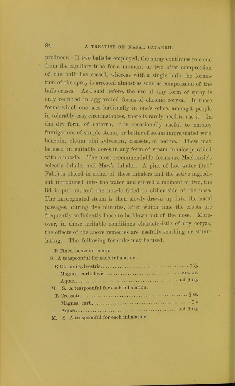 producer. ■ If two balls be employed, the spray continues to come from the capillary tube for a moment or two after compression of the bulb has ceased, whereas with a single bulb the forma- tion of the spray is arrested almost as soon as compression of the bulb ceases. As I said before, the use of any form of spray is only required in aggi-avated forms of chronic coryza. In those forms which one sees habitually in one's office, amongst people in tolerably easy circumstances, there is rarely need to use it. In. the dry form of catarrh, it is occasionally useful to employ fumigations of simple steam, or better of steam impregnated with benzoin, oleum pini sylvestris, creasote, or iodine. These may be used in suitable doses in any form of steam inhaler provided with a nozzle. The most recommendable forms are Mackenzie's eclectic inhaler and Maw's inhaler. A pint of hot water (150° Fah.) is placed in either of these inhalers and the active ingredi- ent introduced into the water and stirred a moment or two, the lid is put on, and the nozzle fitted to either side of the nose. The impregnated steam is then slowly drawn up into the nasal passages, during five minutes, after which time the crusts are fi-equently sufficiently loose to be blown out of the nose. More- over, in those irritable conditions characteristic of dry coryza, the effects of the above remedies are usefully soothing or stimu- lating. The following formulte may be used. Tinct. benzoini comp. S. A teaspoonful for each inhalation. 1} 01. pini sylvesti-is 3 ij. Magnes. carb. levis S^s. xc. AquEe ad 'iij. M. S. A teaspoonful for each inhalation. Creasoti l^^- Magnes. carb, 31. Aquae ad ^iij. M. S. A teaspoonful for each inhalation.