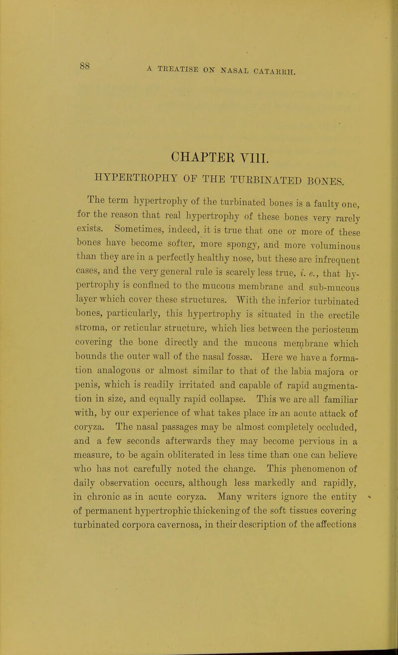 A TREATISE ON NASAL CATARRH. CHAPTER VIII. HYPEETEOPHY OP THE TUEBINATED BONES. The term hypertrophy of the turbinated bones is a faulty one, for the reason that real hypertrophy of these bones very rarely exists. Sometimes, indeed, it is true that one or more of these bones have become softer, more spongy, and more voluminous than they are in a perfectly healthy nose, but these are infrequent cases, and the very general rule is scarelyless true, i. e., that hj- pertrophy is confined to the mucous membrane and sub-mucous layer which cover these structures. With the inferior turbinated bones, particularly, this hypertrophy is situated in the erectile stroma, or reticular structure, which lies between the periosteum covering the bone directly and the mucous membrane Avhich bounds the outer wall of the nasal fosste. Here we have a forma- tion analogous or almost similar to that of the labia majora or penis, which is readily irritated and capable of rapid augmenta- tion in size, and equally rapid collapse. This we are all familiar with, by our experience of what takes place irt an acute attack of coryza. The nasal passages may be almost comjjletely occluded, and a few seconds afterwards they may become pervious in a measure, to be again obliterated in less time than one can believe who has not carefully noted the change. This phenomenon of daily observation occurs, although less markedly and rapidly, in chronic as in acute coryza. Many Avriters ignore the entity of permanent hyjaertrophic thickening of the soft tissues covering turbinated corpora cavernosa, in their description of the affections