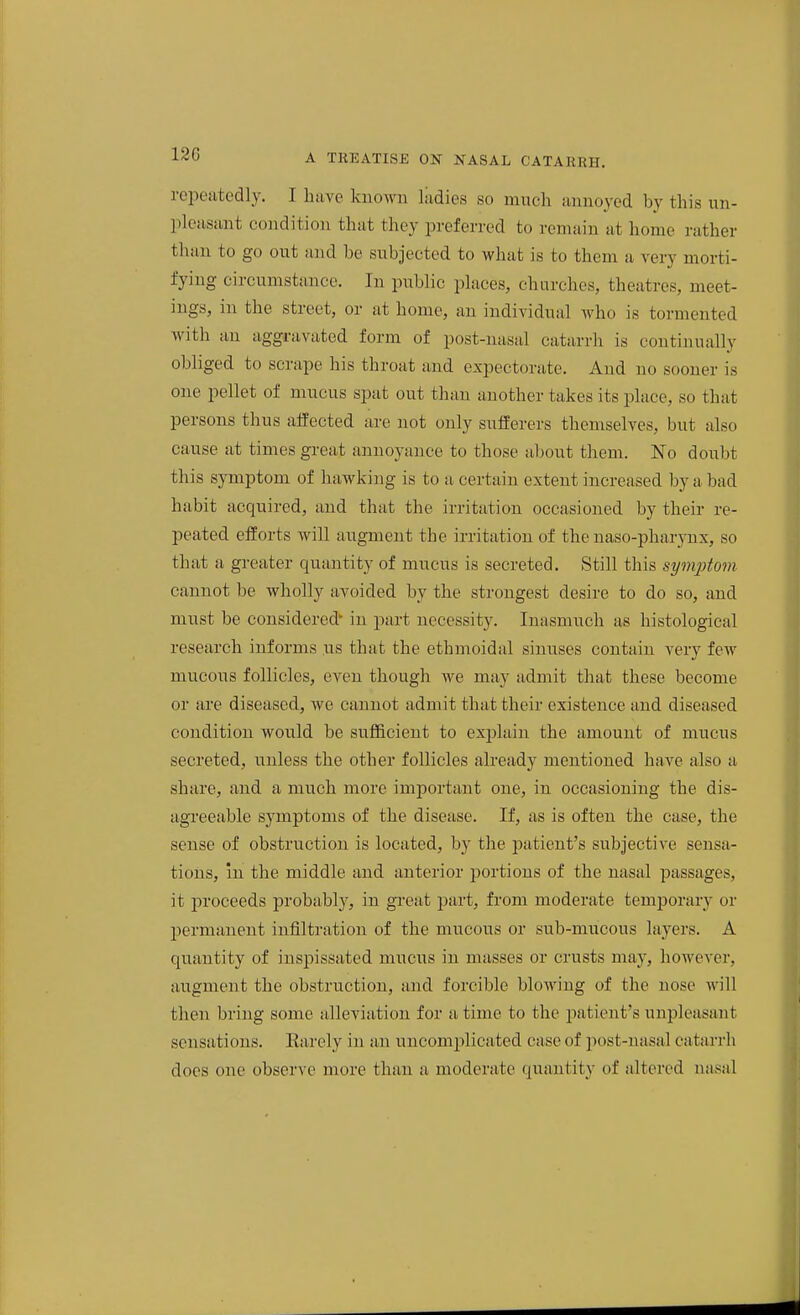 repeatedly. I have known liidies so much annoyed by this un- pleasant condition that they preferred to remain at home rather than to go out and be subjected to what is to them a very morti- fying circumstance. In public places, churches, theatres, meet- ings, in the street, or at home, an individual Avho is tormented with an aggravated form of post-nasal catarrh is continually obliged to scrape his throat and expectorate. And no sooner is one pellet of mucus spat out than another takes its place, so that persons thus affected are not only sufferers themselves, but also cause at times gi-eat annoyance to those about them. No doubt this symptom of hawking is to a certain extent increased by a bad habit acquired, and that the irritation occasioned by their re- peated efforts will augment the irritation of the naso-pharynx, so that a greater quantity of mucus is secreted. Still this symi^tom cannot be wholly avoided by the strongest desire to do so, and must be considered' in part necessity. Inasmuch as histological research informs us that the ethmoidal sinuses contain very few mucous follicles, even though we may admit that these become or ai-e diseased, we cannot admit that their existence and diseased condition would be sufficient to explain the amount of mucus secreted, unless the other follicles already mentioned have also a share, and a much more important one, in occasioning the dis- agreeable symptoms of the disease. If, as is often the case, the sense of obstruction is located, by the patient's subjective sensa- tions, m the middle and anterior portions of the nasal passages, it proceeds probably, in great part, from moderate temporary or permanent infiltration of the mucous or sub-mucous layers. A quantity of inspissated mucus in masses or crusts may, however, augment the obstruction, and forcible blowing of the nose will then bring some alleviation for a time to the patient's unpleasant sensations. Rarely in an uncomplicated case of post-nasal catarrh does one observe more than a moderate quantity of altered nasal