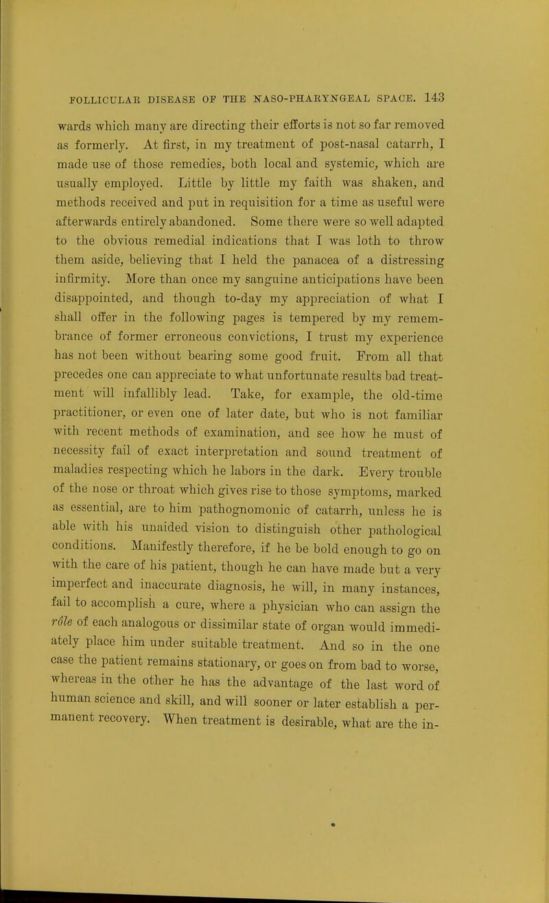 wards which many are directing their efEorts is not so far removed as formerly. At first, in my treatment of post-nasal catarrh, I made tise of those remedies, both local and systemic, which are usually employed. Little by little my faith was shaken, and methods received and put in requisition for a time as useful were afterwards entirely abandoned. Some there were so well adapted to the obvious remedial indications that I was loth to throw them aside, believing that I held the panacea of a distressing infirmity. More than once my sanguine anticiijations have been disappointed, and though to-day my appreciation of what I shall offer in the following pages is tempered by my remem- brance of former erroneous convictions, I trust my experience has not been without bearing some good fruit. From all that precedes one can appreciate to what unfortunate results bad treat- ment will infallibly lead. Take, for example, the old-time practitioner, or even one of later date, but who is not familiar with recent methods of examination, and see how he must of necessity fail of exact interpretation and sound treatment of maladies respecting which he labors in the dark. Every trouble of the nose or throat which gives rise to those symptoms, marked as essential, are to him pathognomonic of catarrh, unless he is able with his unaided vision to distinguish other pathological conditions. Manifestly therefore, if he be bold enough to go on with the care of his patient, though he can have made but a very imperfect and inaccurate diagnosis, he will, in many instances, fail to accomplish a cure, where a physician who can assign the r6le of each analogous or dissimilar state of organ would immedi- ately place him under suitable treatment. And so in the one case the patient remains stationary, or goes on from bad to worse, whereas in the other he has the advantage of the last word of human science and skill, and will sooner or later establish a per- manent recovery. When treatment is desirable, what are the in-