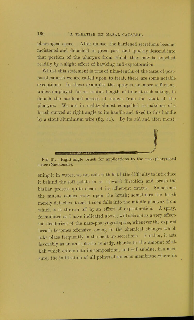 phai-yngeal space. After its use, the hardened secretions become moistened and detached in great part, and quickly descend into that portion of the pharynx from which they may be expelled readily by a slight effort of hawking and expectoration. Whilst this statement is true of nine-tenths of the cases of post- nasal catarrh we are called upon to treat, there are some notable exceptions: In these examples the spray is no more siTflBcient, unless employed for an undue length of time at each sitting, to detach the hardened masses of mucus from the vault of the pharynx. We are in reality almost compelled to make use of a brush curved at right angle to its handle and fixed to this handle by a stout aluminium wire (fig. 51). By its aid and after moist- Fig. 51.—Right-angle brush for applications to the naso-phaiyngeal space (Mackenzie). ening it in water, we are able with but little difficulty to introduce it behind the soft palate in an upward direction and brush the basilar process quite clean of its adherent mucus. Sometimes the mucus comes away upon the brush; sometimes the brush merely detaches it and it soon falls into the middle pharynx from which it is thrown oS by an effort of expectoration. A spray, formulated as I have indicated above, will also act as a very effect- ual deodorizer of the naso-pharyngeal space, whenever the expired breath becomes offensive, owing to the chemical changes which take place frequently in the pent-up secretions. Further, it acts favorably as an anti-plastic remedy, thanks to the amount of al- kali which enters into its composition, and will subdue, in a mea- sure, the infiltration of all points of mucous membrane where its