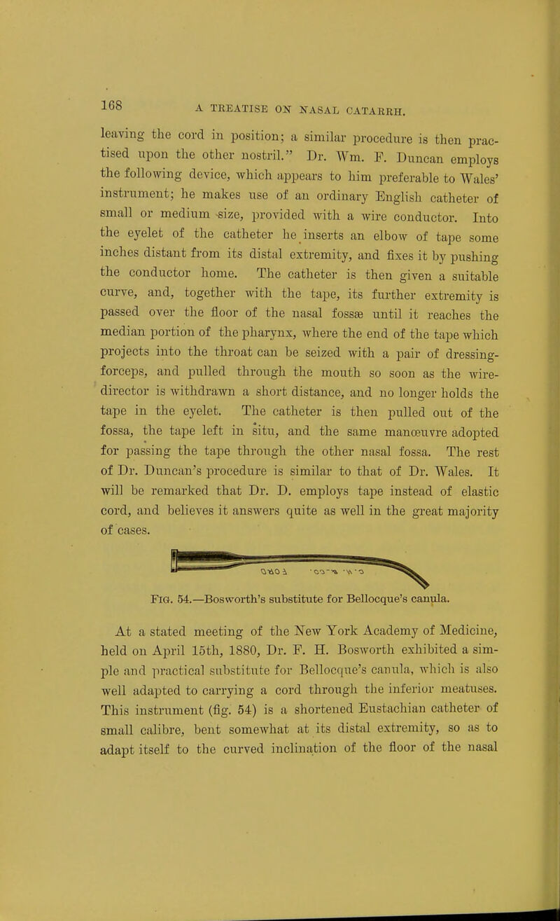 leaving the cord in position; a similar procedure is then prac- tised upon the other nostril. Dr. Wm. F. Duncan employs the following device, which appears to him preferable to Wales' instrument; he makes use of an ordinary English catheter of small or medium -size, provided with a wire conductor. Into the eyelet of the catheter he inserts an elbow of tape some inches distant from its distal extremity, and fixes it by pushing the conductor home. The catheter is then given a suitable curve, and, together with the tape, its further extremity is passed over the floor of the nasal fossae until it reaches the median portion of the pharynx, where the end of the tape which projects into the throat can be seized with a pair of dressing- forceps, and pulled through the mouth so soon as the wire- director is withdrawn a short distance, and no longer holds the tape in the eyelet. The catheter is then pulled out of the fossa, the tape left in situ, and the same manoeuvre adopted for passing the tape through the otlier nasal fossa. The rest of Dr. Duncan's procedure is similar to that of Dr. Wales. It will be remarked that Dr. D. employs tape instead of elastic cord, and believes it answers quite as well in the gi'eat majority of cases. Fig. 54.—Bosworth's substitute for Bellocque's cauula. At a stated meeting of the New York Academy of Medicine, held on April 15th, 1880, Dr. F. H. Bosworth exhibited a sim- ple and practical substitute for Bellocque's cauula, which is also well adapted to carrying a cord through the inferior meatuses. This instrument (fig. 54) is a shortened Eustachian catheter of small calibre, bent somewhat at its distal extremity, so as to adapt itself to the curved inclination of the floor of the nasal