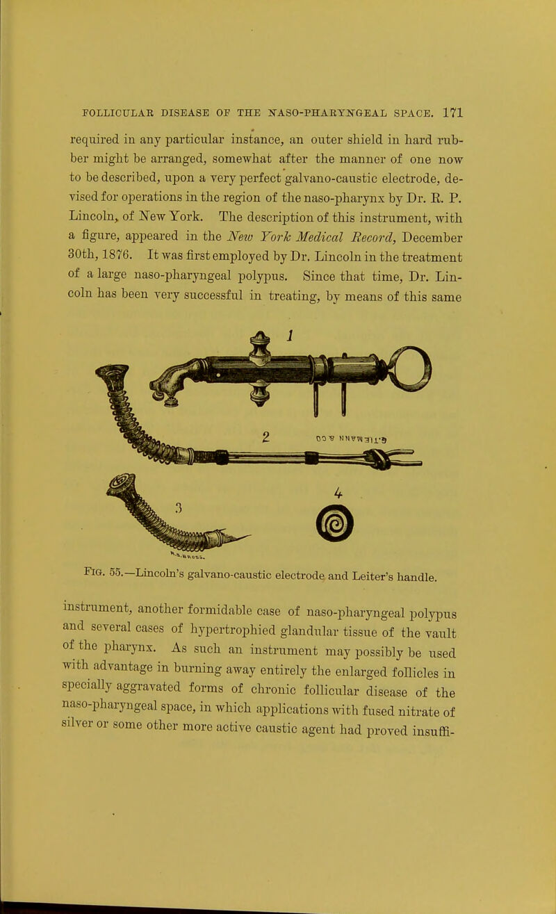 required iu any particular instance, an outer shield in hard rub- ber might be arranged, somewhat after the manner of one now to be described, upon a very perfect galvano-caustic electrode, de- vised for operations in the region of the naso-pharynx by Dr. E. P. Lincoln, of New York. The description of this instrument, with a figure, appeared in the Neiu York Medical Record, December 30th, 1876. It was first employed by Dr. Lincoln in the treatment of a large uaso-pharyngeal polypus. Since that time, Dr. Lin- coln has been very successful in treating, by means of this same Fig. 55.—Lincohi's galvano-caustic electrode, and Leiter's handle. instrument, another formidable case of naso-pharyngeal polypus and several cases of hypertrophied glandular tissue of the vault of the pharynx. As such an instrument may possibly be used with advantage in burning away entirely the enlarged follicles in specially aggravated forms of chronic follicular disease of the naso-pharyngeal space, in which applications with fused nitrate of silver or some other more active caustic agent had proved insuffi-