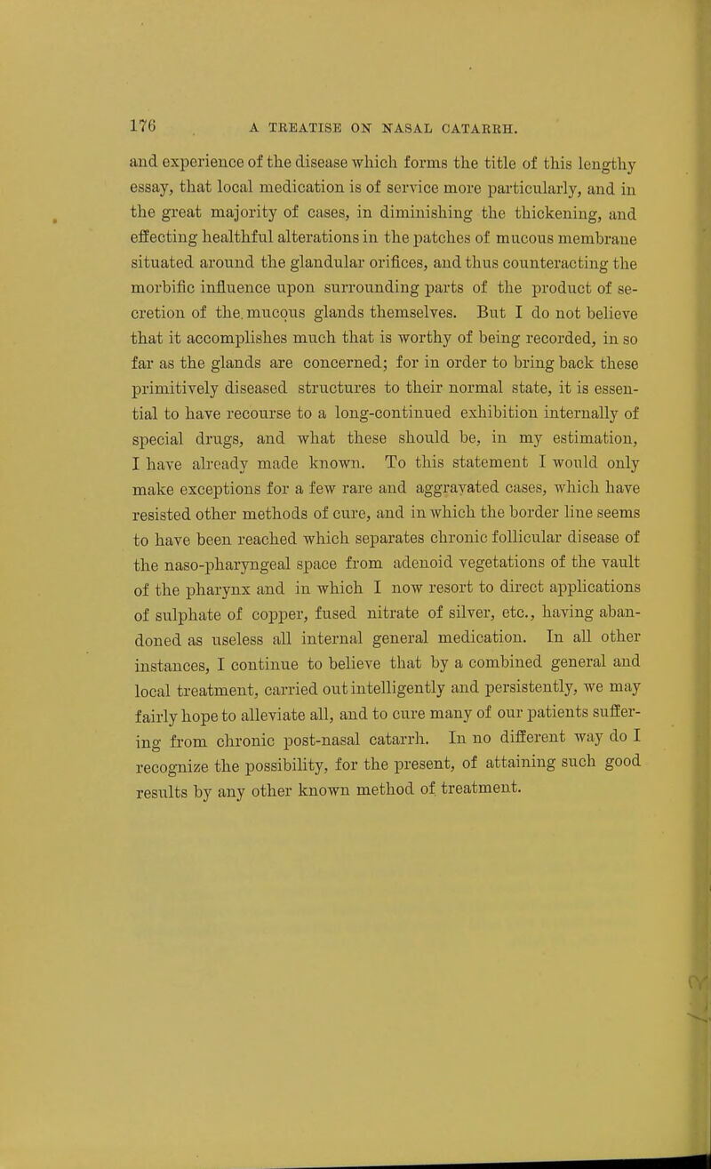 and experience of the disease wliicli forms the title of this lengthy essay, that local medication is of service more particularly, and in the great majority of cases, in diminishing the thickening, and effecting healthful alterations in the patches of mucous membrane situated around the glandular orifices, and thus counteracting the morbific influence upon surrounding parts of the product of se- cretion of the. mucous glands themselves. But I do not believe that it accomplishes much that is worthy of being recorded, in so far as the glands are concerned; for in order to bring back these primitively diseased structures to their normal state, it is essen- tial to have recourse to a long-continued exhibition internally of special drugs, and vfhat these should be, in my estimation, I have ali-eady made known. To this statement I would only make exceptions for a few rare and aggravated cases, which have resisted other methods of cure, and in which the border line seems to have been reached which separates chronic follicular disease of the naso-pharyngeal space from adenoid vegetations of the vault of the pharynx and in which I now resort to direct applications of sulphate of copper, fused nitrate of silver, etc., having aban- doned as useless all internal general medication. In all other instances, I continue to believe that by a combined general and local treatment, carried out intelligently and persistently, we may fairly hope to alleviate all, and to cure many of our patients suffer- ing from chronic post-nasal catarrh. In no different way do I recognize the possibility, for the present, of attaining such good results by any other known method of treatment.