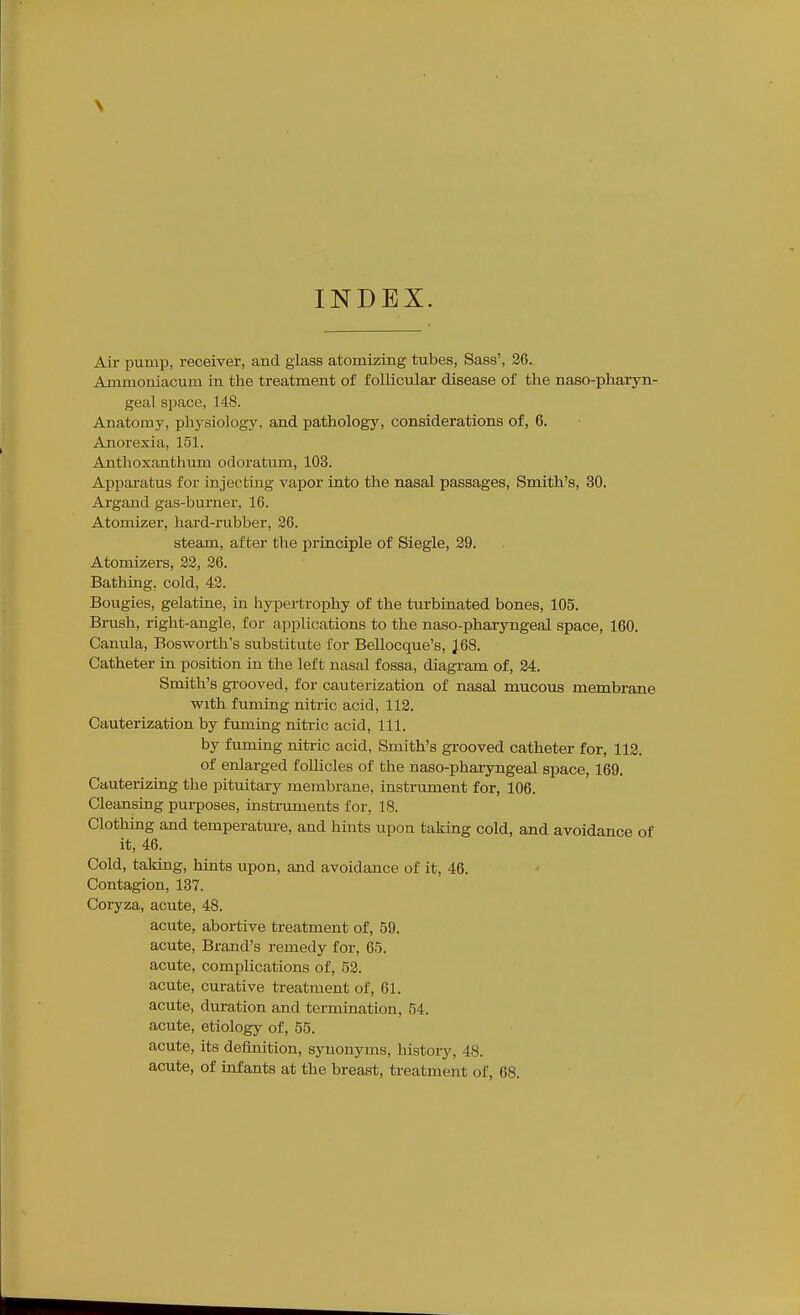 INDEX. Air pump, receiver, and glass atomizing tubes, Sass', 26. Ammoniacum in the treatment of follicular disease of the naso-pharyn- geal space, 148. Anatomy, physiology, and pathology, considerations of, 6. Anorexia, 151. Anthoxanthum odoratum, 103. Apparatus for injecting vapor into the nasal passages. Smith's, 30. Argand gas-burner, 16. Atomizer, haid-rubber, 26. steam, after the principle of Siegle, 29. Atomizers, 22, 26. Bathing, cold, 42. Bougies, gelatine, in hypertrophy of the turbinated bones, 105. Brush, right-angle, for applications to the naso-pharyngeal space, 160. Caniila, Eosworth's substitute for Bellocque's, J68. Catheter in position in the left nasal fossa, diagi-am of, 24. Smith's grooved, for cauterization of nasal mucous membrane with fuming nitric acid, 112. Cauterization by fuming nitric acid, 111. by fuming nitric acid. Smith's grooved catheter for, 113. of enlarged follicles of the naso-phaiyngeal space, 169. Cauterizing the pituitary membrane, instrument for, 106. Cleansing purposes, mstruments for, 18. Clothing and temperature, and hints upon taking cold, and avoidance of it, 46. Cold, taking, hints upon, and avoidance of it, 46. Contagion, 137. Coryza, acute, 48. acute, abortive treatment of, 59. acute. Brand's i-emedy for, 65. acute, complications of, 52. acute, curative treatment of, 61. acute, dm-ation and termination, 54. acute, etiology of, 55. acute, its definition, synonyms, histoiy, 48. acute, of infants at the breast, treatment of, 68.