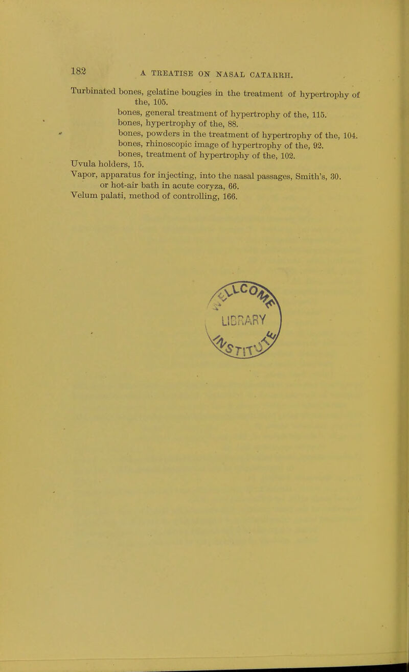 183 Turbinated bones, gelatine bougies in the treatment of hypertrophy of the, 105. bones, general treatment of hypertrophy of the, 115. bones, hypertrophy of the, 88. bones, powders in the treatment of hypertrophy of the, 104. bones, rhinoscopic image of hypertrophy of the, 93. bones, treatment of hypertrophy of the, 102. Uvula holders, 15. Vapor, apparatus for injecting, into the nasal passages. Smith's, 30. or hot-air bath in acute coryza, 66. Velum palati, method of controlling, 166.