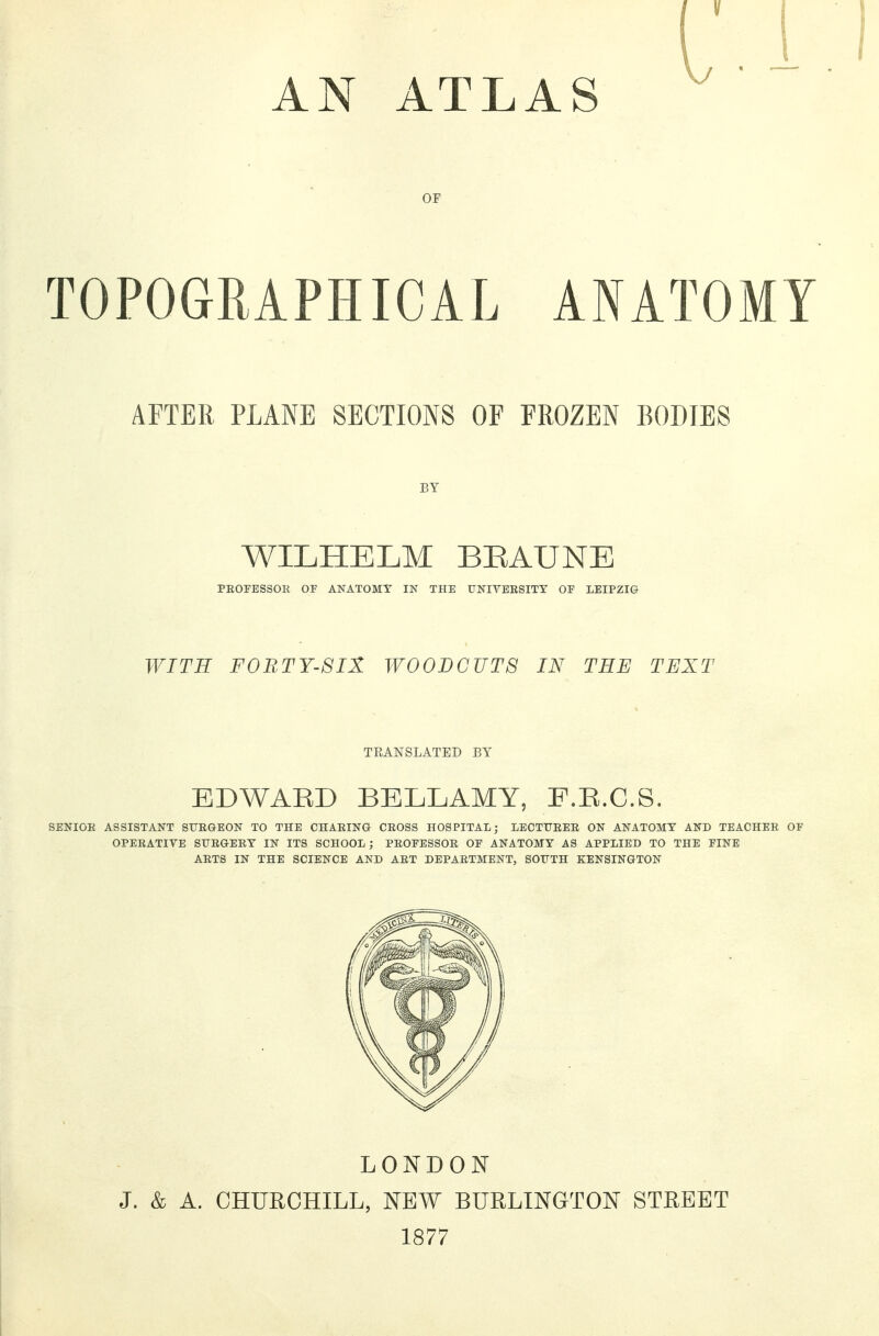 AN ATLAS OF TOPOGRAPHICAL ANATOMY AFTER PLANE SECTIONS OF FROZEN BODIES BY WILHELM BEAUNE PEOFBSSOE OF ANATOMY IN THE UNIVEESITY OF LEIPZIG WITH FORTY-SIX WOODCUTS IN THE TEXT TEANSLATED BY EDWARD BELLAMY, F.E.C.S. SENIGE ASSISTANT SUE&EON TO THE CHAEING CEOSS HOSPITAL; LECTTJEEE ON ANATOMY AND TEACHEE OF OPEEATIVE SUEGEEY IN ITS SCHOOL; PEOFESSOE OF ANATOMY AS APPLIED TO THE FINE AETS IN THE SCIENCE AND AET DEPAETMENT, SOUTH KENSINGTON LONDON J. & A. CHURCHILL, NEW BURLINGTON STREET 1877