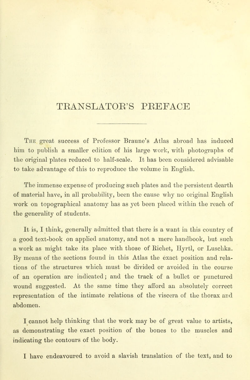 TEANSLATOE'S PHEFACE The great success of Professor Braune's Atlas abroad lias induced him to publish a smaller edition of his large work, with photographs of the original plates reduced to half-scale. It has been considered advisable to take advantage of this to reproduce the volume in English. The immense expense of producing such plates and the persistent dearth of material have, in all probability, been the cause why no original English work on topographical anatomy has as yet been placed within the reach of the generality of students. It is, I think, generally admitted that there is a want in this country of a good text-book on applied anatomy, and not a mere handbook, but such a work as might take its place with those of Hichet, Hyrtl, or Luschka. By means of the sections found in this Atlas the exact position and rela- tions of the structures which must be divided or avoided in the course of an operation are indicated; and the track of a bullet or punctured wound suggested. At the same time they afford an absolutely correct representation of the intimate relations of the viscera of the thorax and abdomen. I cannot help thinking that the work may be of great value to artists, as demonstrating the exact position of the bones to the muscles and indicating the contours of the body. I have endeavoured to avoid a slavish translation of the text, and to