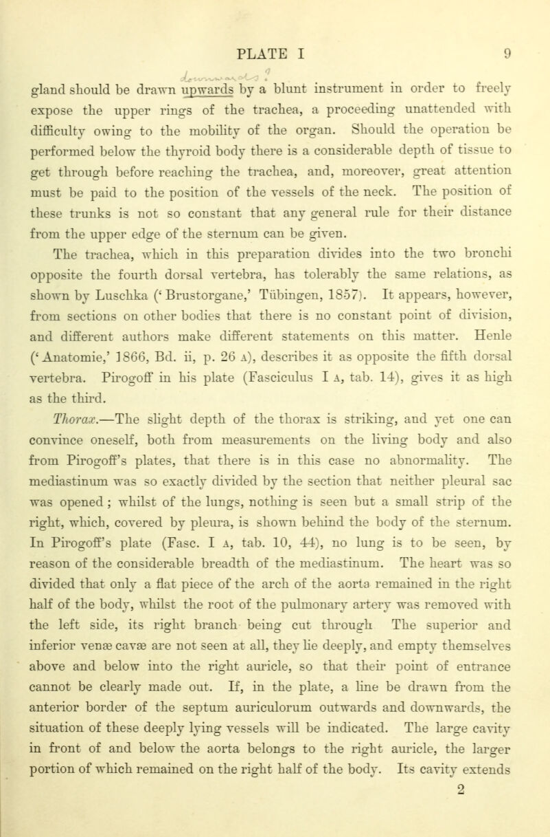gland sliould be drawn upwards by a blunt instrument in order to freely expose the upper rings of the trachea, a proceeding unattended with difficulty owing to the mobility of the organ. Should the operation be performed below the thyroid body there is a considerable depth of tissue to get through before reaching the ti-achea, and, moreover, great attention must be paid to the position of the vessels of the neck. The position of these trunks is not so constant that any general rule for their distance from the upper edge of the sternum can be given. The trachea, which in this preparation divides into the two bronchi opposite the fourth dorsal vertebra, has tolerably the same relations, as shown by Luschka ('Brustorgane,' Tübingen, 1857}. It appears, however, from sections on other bodies that there is no constant point of division, and different authors make different statements on this matter. Henle ('Anatomie,' 1866, Bd. ii, p. 26 a), describes it as opposite the fifth dorsal vertebra. Pirogoff in his plate (Fasciculus I a, tab. 14), gives it as high as the third. Thorax.—The slight depth of the thorax is striking, and yet one can convince oneself, both from measurements on the living body and also fi'om Pirogoff's plates, that there is in this case no abnormality. The mediastinum was so exactly divided by the section that neither pleural sac was opened ; whilst of the lungs, nothing is seen but a small strip of the right, which, covered by pleiu-a, is shown behind the body of the sternum. In Pirogoff's plate (Fasc. I a, tab. 10, 44), no lung is to be seen, by reason of the considerable breadth of the mediastinum. The heart was so divided that only a flat piece of the arch of the aorta remained in the right half of the body, whilst the root of the pulmonary artery was removed with the left side, its right branch being cut thi'ough The superior and inferior ven^ cava3 are not seen at all, they he deeply, and empty themselves above and below into the right am^icle, so that then' point of entrance cannot be clearly made out. If, in the plate, a line be drawn from the anterior border of the septum auriculorum outwards and downwards, the situation of these deeply lying vessels will be indicated. The large cavity in front of and below the aorta belono-s to the rio-ht ain^icle, the larsfer portion of which remained on the right half of the body. Its cavity extends 2