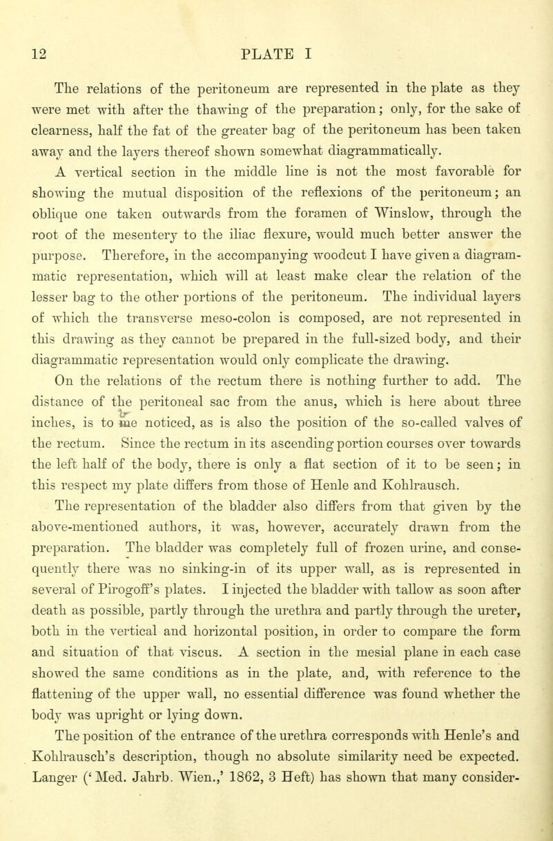 The relations of the peritoneum are represented in the plate as they were met with after the thawing of the preparation; only, for the sake of clearness, half the fat of the greater bag of the peritoneum has been taken away and the layers thereof shown somewhat diagrammatically. A vertical section in the middle line is not the most favorable for showing the mutual disposition of the reflexions of the peritoneum; an oblique one taken outwards from the foramen of Winslow, through the root of the mesentery to the iliac flexure, would much better answer the purpose. Therefore, in the accompanying woodcut I have given a diagram- matic representation, which will at least make clear the relation of the lesser bag to the other portions of the peritoneum. The individual layers of which the transverse meso-colon is composed, are not represented in this drawing as they cannot be prepared in the full-sized body, and their diagrammatic representation would only complicate the drawing. On the relations of the rectum there is nothing further to add. The distance of the peritoneal sac from the anus, which is here about three inches, is to me noticed, as is also the position of the so-called valves of the rectum. Since the rectum in its ascending portion courses over towards the left half of the body, there is only a flat section of it to be seen; in this respect my plate differs from those of Henle and Kohlrausch. The representation of the bladder also diff'ers from that given by the above-mentioned authors, it was, however, accurately drawn from the preparation. The bladder was completely full of frozen urine, and conse- quently there was no sinking-in of its upper wall, as is represented in several of Pirogoif's plates. I injected the bladder with tallow as soon after death as possible, partly through the urethra and partly through the ureter, both in the vertical and horizontal position, in order to compare the form and situation of that viscus. A section in the mesial plane in each case showed the same conditions as in the plate, and, with reference to the flattening of the upper wall, no essentia] difierence was found whether the body was upright or lying down. The position of the entrance of the urethra corresponds with Henle's and Kohlrausch's description, though no absolute similarity need be expected. Langer ('Med. Jahrb. Wien.,' 1862, 3 Heft) has shown that many consider-