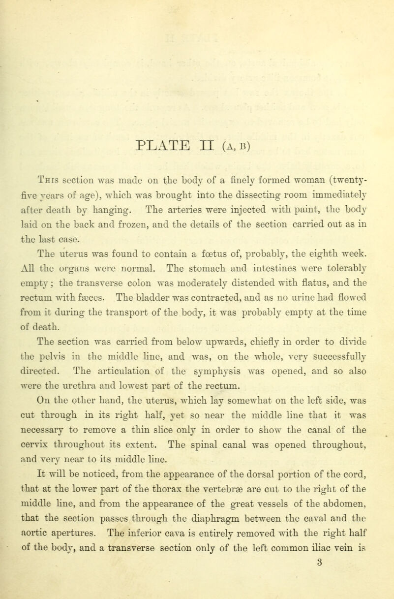 This section was made on the body of a finely formed woman (, twenty- five years of age), wliicli was brouglit into tlie dissecting room immediately after death by hanging. The arteries were injected with paint, the body laid on the back and frozen, and the details of the section carried ont as in the last case. The uterus was found to contain a foetus of. probably, the eighth week. All the organs were normal. The stomach and intestines were tolerably empty ; the transverse colon was moderately distended with flatus, and the rectum with faeces. The bladder was contracted, and as no urine had flowed from it during the transport of the body, it was probably empty at the time of death. The section was carried fi^om below upwards, chiefly in order to divide the pelvis in the middle line, and was, on the whole, very successfully directed. The articulation of the symphysis was opened, and so also were the urethra and lowest part of the rectum. On the other hand, the uterus, which lay somewhat on the left side, was cut through in its right half, yet so near the middle line that it was necessary to remove a thin slice only in order to show the canal of the cervix throtighout its extent. The spinal canal was opened throughotit, and very near to its middle fine. It will be noticed, from the appearance of the dorsal portion of the cord, that at the lower part of the thorax the vertebra? are cut to the right of the middle line, and from the appearance of the great vessels of the abdomen, that the section passes through the diaphragm between the caval and the aortic apertures. The inferior cava is entirely removed with the right half of the body, and a transverse section only of the left common iliac vein is