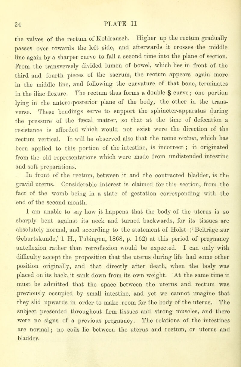 the valves of the rectum of Kohlrausch. Higher up the rectum gradually passes over towards the left side, and afterwards it crosses the middle line again by a sharper curve to fall a second time into the plane of section. From the transversely divided lumen of bowel, which lies in front of the third and fourth pieces of the sacrum, the rectum appears again more in the middle line, and following the curvature of that bone, terminates in the iliac flexure. The rectum thus forms a double S curve; one portion lying in the antero-posterior plane of the body, the other in the trans- verse. These bendings serve to support the sphincter-apparatus during the pressure of the faecal matter, so that at the time of defecation a resistance is afforded which would not exist were the direction of the rectum vertical It will be observed also that the name rectum, which has been applied to this portion of the intestine, is incorrect ; it originated from the old representations which were made from undistended intestine and soft preparations. In front of the rectum, between it and the contracted bladder, is the gravid uterus. Considerable interest is claimed for this section, from the fact of the womb being in a state of gestation corresponding with the end of the second month. I am unable to say how it happens that the body of the uterus is so sharply bent against its neck and turned backwards, for its tissues are absolutely normal, and according to the statement of Hoist (' Beiträge zur Geburtskunde,' 1 H., Tübingen, 1868, p. 162) at this period of pregnancy anteflexion rather than retroflexion would be expected. I can only with difficulty accept the proposition that the uterus during life had some other position originally, and that directly after death, when the body was placed on its back, it sank down from its own weight. At the same time it must be admitted that the space between the uterus and rectum was previously occupied by small intestine, and yet we cannot imagine that they slid upwards in order to make room for the body of the uterus. The subject presented throughout firm tissues and strong muscles, and there were no signs of a previous pregnancy. The relations of the intestines are normal; no coils lie between the uterus and rectum, or uterus and bladder.