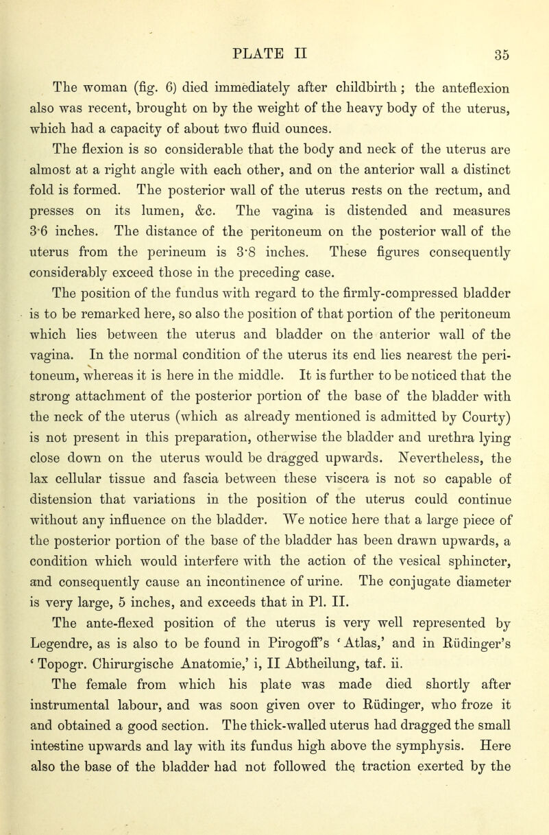 Tlie woman (fig. 6) died immediately after childbirth.; the anteflexion also was recent, brought on by the weight of the heavy body of the uterus, which had a capacity of about two fluid ounces. The flexion is so considerable that the body and neck of the uterus are almost at a right angle with each other, and on the anterior wall a distinct fold is formed. The posterior wall of the uterus rests on the rectum, and presses on its lumen, &c. The vagina is distended and measures 3'6 inches. The distance of the peritoneum on the posterior wall of the uterus from the perineum is 3*8 inches. These figures consequently considerably exceed those in the preceding case. The position of the fundus with regard to the firmly-compressed bladder is to be remarked here, so also the position of that portion of the peritoneum which lies between the uterus and bladder on the anterior wall of the vagina. In the normal condition of the uterus its end lies nearest the peri- toneum, whereas it is here in the middle. It is further to be noticed that the strong attachment of the posterior portion of the base of the bladder with the neck of the uterus (which as already mentioned is admitted by Courty) is not present in this preparation, otherwise the bladder and urethra lying close down on the uterus would be dragged upwards. JSTevertheless, the lax cellular tissue and fascia between these viscera is not so capable of distension that variations in the position of the uterus could continue without any influence on the bladder. We notice here that a large piece of the posterior portion of the base of the bladder has been drawn upwards, a condition which would interfere with the action of the vesical sphincter, and consequently cause an incontinence of urine. The conjugate diameter is very large, 5 inches, and exceeds that in PI. II. The ante-flexed position of the uterus is very well represented by Legendre, as is also to be found in Pirogofi^'s ' Atlas,' and in Eüdinger's ' Topogr. Chirurgische Anatomie,' i, II Abtheilung, taf. ii. The female from which his plate was made died shortly after instrumental labour, and was soon given over to Rüdinger, who froze it and obtained a good section. The thick-walled uterus had dragged the small intestine upwards and lay with its fundus high above the symphysis. Here also the base of the bladder had not followed thq traction exerted by the