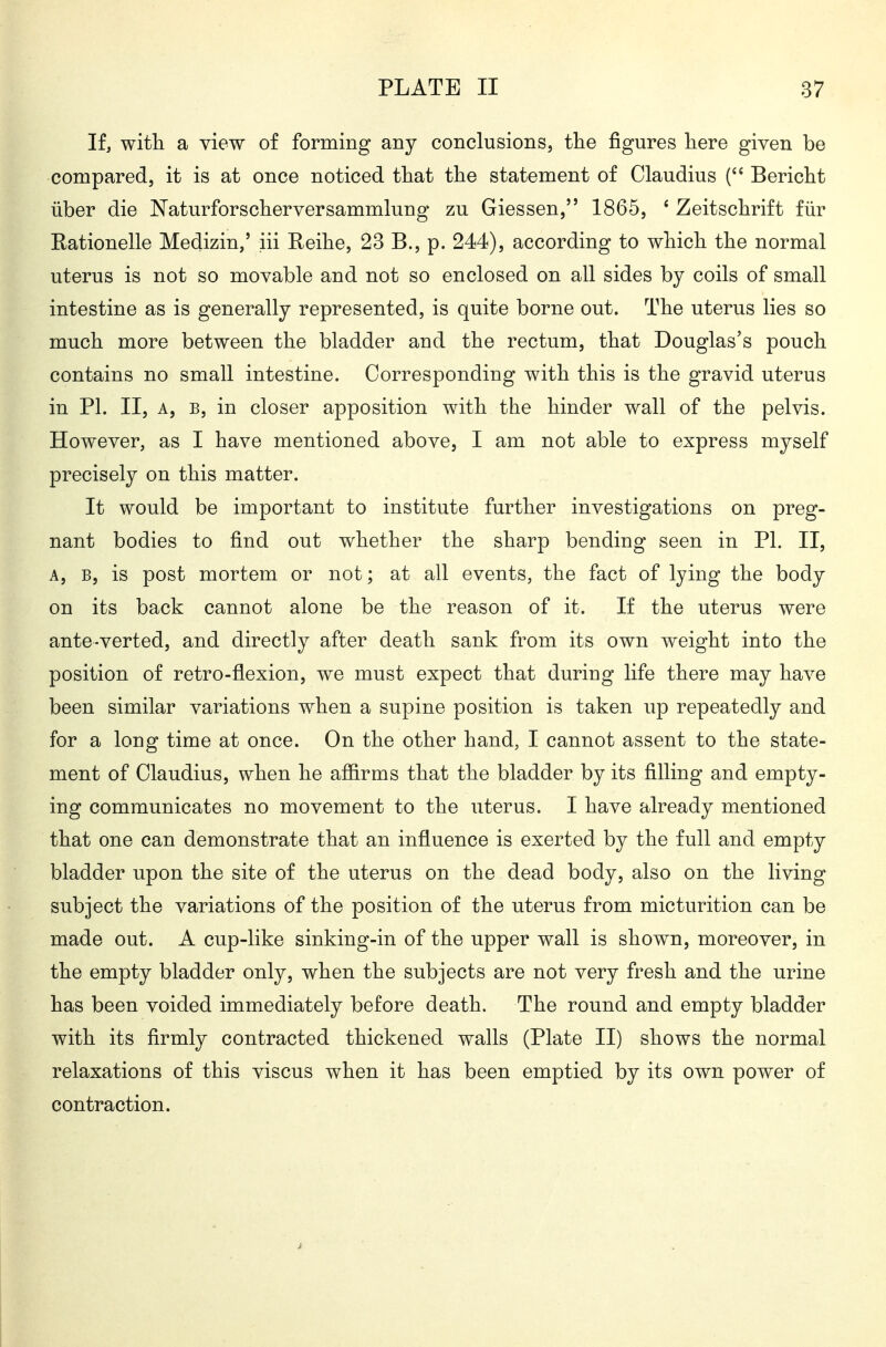 If, with a view of forming any conclusions, the figures here given be compared, it is at once noticed that the statement of Claudius ( Bericht über die Naturforscherversammlung zu Glessen, 1865, ' Zeitschrift für Rationelle Medizin,' iii Reihe, 23 B., p. 244), according to which the normal uterus is not so movable and not so enclosed on all sides by coils of small intestine as is generally represented, is quite borne out. The uterus lies so much more between the bladder and the rectum, that Douglas's pouch contains no small intestine. Corresponding with this is the gravid uterus in PI. II, A, B, in closer apposition with the hinder wall of the pelvis. However, as I have mentioned above, I am not able to express myself precisely on this matter. It would be important to institute further investigations on preg- nant bodies to find out whether the sharp bending seen in PI. II, A, B, is post mortem or not; at all events, the fact of lying the body on its back cannot alone be the reason of it. If the uterus were ante-verted, and directly after death sank from its own weight into the position of retro-flexion, we must expect that during life there may have been similar variations when a supine position is taken up repeatedly and for a long time at once. On the other hand, I cannot assent to the state- ment of Claudius, when he affirms that the bladder by its filling and empty- ing communicates no movement to the uterus. I have already mentioned that one can demonstrate that an influence is exerted by the full and empty bladder upon the site of the uterus on the dead body, also on the living subject the variations of the position of the uterus from micturition can be made out. A cup-like sinking-in of the upper wall is shown, moreover, in the empty bladder only, when the subjects are not very fresh and the urine has been voided immediately before death. The round and empty bladder with its firmly contracted thickened walls (Plate II) shows the normal relaxations of this viscus when it has been emptied by its own power of contraction.