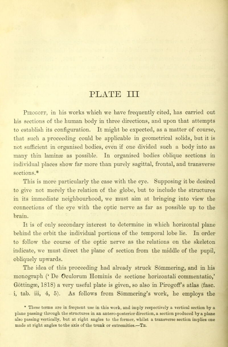 PiKOGOiT. in Iiis works which we have frequently cited, has carried out his sections of the human body in three directions, and upon that attempts to establish its configuration. It might be expected, as a matter of course, that such a proceeding couki be apphcable in geometrical solids, but it is not sufficient in organised bodies, even if one divided such a body into as many thin lamina? as possible. In organised bodies oblique sections in individual places show far more than purely sagittal, frontal, and transverse sections,* This is more particularly the case with the eye. Supposing it be desired to give not merely the relation of the globe, but to include the structures in its immediate neighbourhood, we must aim at bringing into ^-few the connections of the eye with the optic nerve as far as possible up to the brain, It is of only secondary interest to determine m which horizontal plane behind the orbit the individual portions of the temporal lobe lie. In order to follow the course of the optic nerve as the relations on the skeleton indicate, we must direct the plane of section from the middle of the pupil, obhquely upwards. The idea of this proceeding had already struck Sommering, and in his monograph [' De Oculorum Hominis de sectione horizontali commentatio,' Göttinga?, ISISI a very useful plate is given, so also in Pirogoff's atlas ,fasc. i, tab, in, 4, 5\ As follows from Sommering's work, he employs the * These terms are in frequent v.se in this work. and in:ply respectively a vertical section by a ph-ne pa.ssing through the stnicttires in an antero-posterior direction, a section produced by a phme also passing vertically, but at right angles to the former, whilst a transverse section implies one made at right angles to the axis of the tnmk or extremities,—Tk,